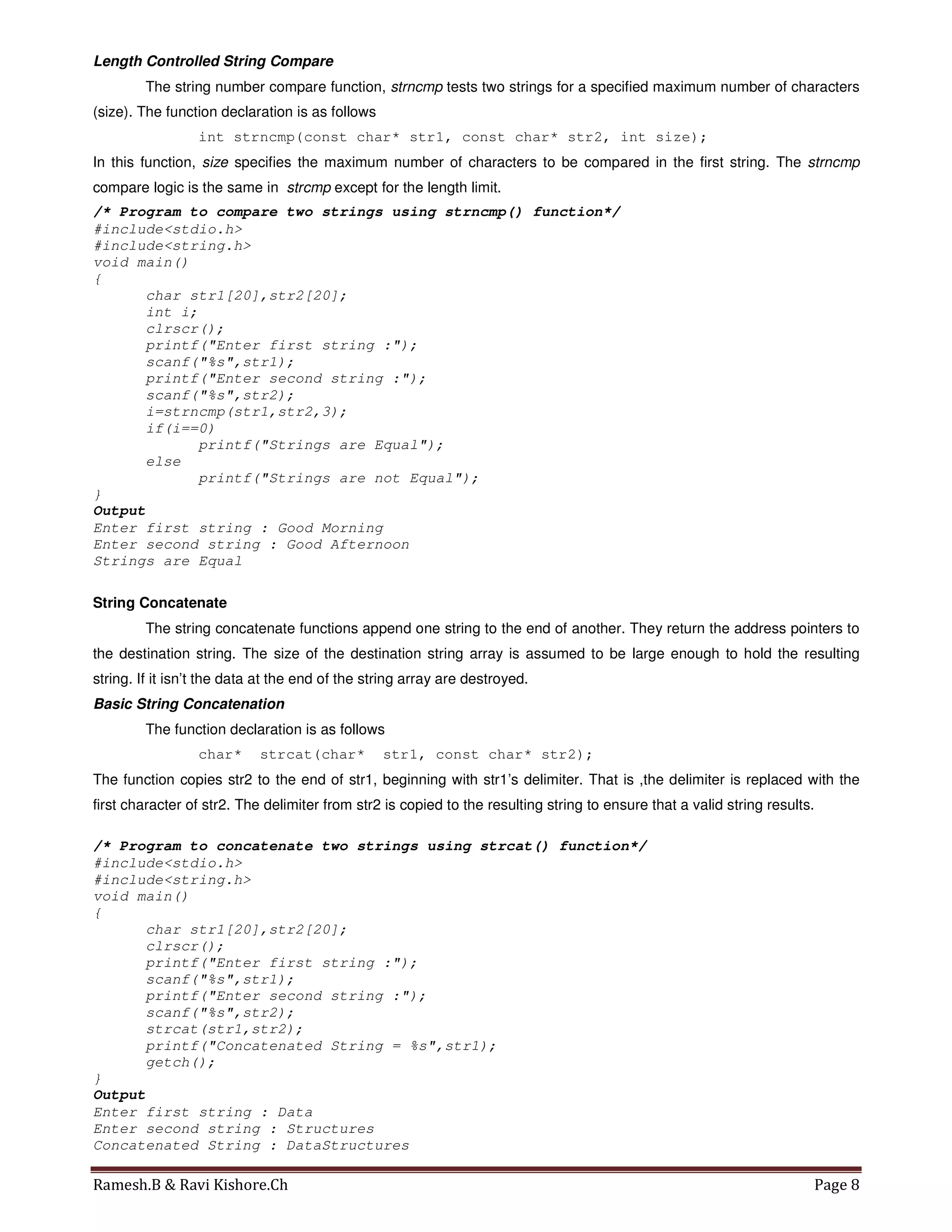 Ramesh.B & Ravi Kishore.Ch Page 8
Length Controlled String Compare
The string number compare function, strncmp tests two strings for a specified maximum number of characters
(size). The function declaration is as follows
int strncmp(const char* str1, const char* str2, int size);
In this function, size specifies the maximum number of characters to be compared in the first string. The strncmp
compare logic is the same in strcmp except for the length limit.
/* Program to compare two strings using strncmp() function*/
#include<stdio.h>
#include<string.h>
void main()
{
char str1[20],str2[20];
int i;
clrscr();
printf("Enter first string :");
scanf("%s",str1);
printf("Enter second string :");
scanf("%s",str2);
i=strncmp(str1,str2,3);
if(i==0)
printf("Strings are Equal");
else
printf("Strings are not Equal");
}
Output
Enter first string : Good Morning
Enter second string : Good Afternoon
Strings are Equal
String Concatenate
The string concatenate functions append one string to the end of another. They return the address pointers to
the destination string. The size of the destination string array is assumed to be large enough to hold the resulting
string. If it isn’t the data at the end of the string array are destroyed.
Basic String Concatenation
The function declaration is as follows
char* strcat(char* str1, const char* str2);
The function copies str2 to the end of str1, beginning with str1’s delimiter. That is ,the delimiter is replaced with the
first character of str2. The delimiter from str2 is copied to the resulting string to ensure that a valid string results.
/* Program to concatenate two strings using strcat() function*/
#include<stdio.h>
#include<string.h>
void main()
{
char str1[20],str2[20];
clrscr();
printf("Enter first string :");
scanf("%s",str1);
printf("Enter second string :");
scanf("%s",str2);
strcat(str1,str2);
printf("Concatenated String = %s",str1);
getch();
}
Output
Enter first string : Data
Enter second string : Structures
Concatenated String : DataStructures
 
