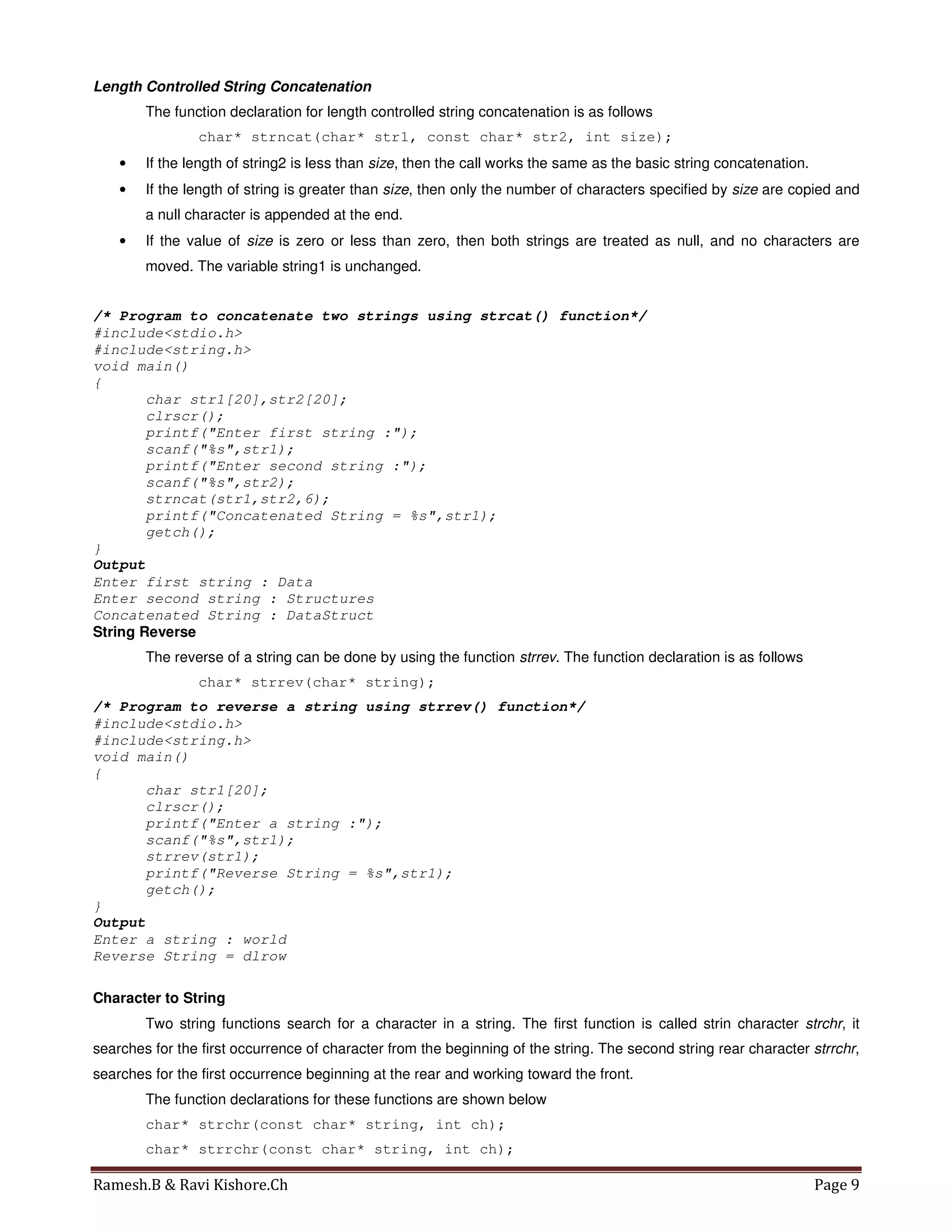 Ramesh.B & Ravi Kishore.Ch Page 9
Length Controlled String Concatenation
The function declaration for length controlled string concatenation is as follows
char* strncat(char* str1, const char* str2, int size);
• If the length of string2 is less than size, then the call works the same as the basic string concatenation.
• If the length of string is greater than size, then only the number of characters specified by size are copied and
a null character is appended at the end.
• If the value of size is zero or less than zero, then both strings are treated as null, and no characters are
moved. The variable string1 is unchanged.
/* Program to concatenate two strings using strcat() function*/
#include<stdio.h>
#include<string.h>
void main()
{
char str1[20],str2[20];
clrscr();
printf("Enter first string :");
scanf("%s",str1);
printf("Enter second string :");
scanf("%s",str2);
strncat(str1,str2,6);
printf("Concatenated String = %s",str1);
getch();
}
Output
Enter first string : Data
Enter second string : Structures
Concatenated String : DataStruct
String Reverse
The reverse of a string can be done by using the function strrev. The function declaration is as follows
char* strrev(char* string);
/* Program to reverse a string using strrev() function*/
#include<stdio.h>
#include<string.h>
void main()
{
char str1[20];
clrscr();
printf("Enter a string :");
scanf("%s",str1);
strrev(str1);
printf("Reverse String = %s",str1);
getch();
}
Output
Enter a string : world
Reverse String = dlrow
Character to String
Two string functions search for a character in a string. The first function is called strin character strchr, it
searches for the first occurrence of character from the beginning of the string. The second string rear character strrchr,
searches for the first occurrence beginning at the rear and working toward the front.
The function declarations for these functions are shown below
char* strchr(const char* string, int ch);
char* strrchr(const char* string, int ch);
 