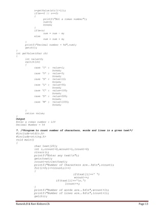 Ramesh.B & Ravi Kishore.Ch Page 13
n=getValue(str[i+1]);
if(m==0 || n==0)
{
printf(“Not a roman number”);
num=0;
break;
}
if(m<n)
num = num – m;
else
num = num + m;
}
printf(“Decimal number = %d”,num);
getch();
}
int getValue(char ch)
{
int value=0;
switch(ch)
{
case ‘I’ : value=1;
break;
case ‘V’ : value=5;
break;
case ‘X’ : value=10;
break;
case ‘L’ : value=50;
break;
case ‘C’ : value=100;
break;
case ‘D’ : value=500;
break;
case ‘M’ : value=1000;
break;
}
retrun value;
}
Output
Enter a roman number : LIV
Decimal Number = 54
7. /*Program to count number of characters, words and lines in a given text*/
#include<stdio.h>
#include<string.h>
void main()
{
char text[20];
int i,ccount=0,wcount=1,lcount=0;
clrscr();
printf("Enter any textn");
gets(text);
ccount=strlen(text);
printf("Number of Characters are..%dn",ccount);
for(i=0;i<=ccount;i++)
{
if(text[i]==' ')
wcount++;
if(text[i]=='n.')
lcount++;
}
printf("Number of words are..%dn",wcount+1);
printf("Number of Lines are..%dn",lcount+1);
getch();
 