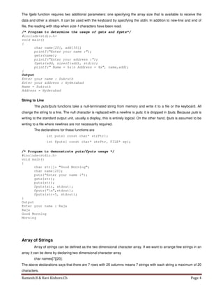 Ramesh.B & Ravi Kishore.Ch Page 4
The fgets function requires two additional parameters: one specifying the array size that is available to receive the
data and other a stream. It can be used with the keyboard by specifying the stdin. In addition to new-line and end of
file, the reading with stop when size-1 characters have been read.
/* Program to determine the usage of gets and fgets*/
#include<stdio.h>
void main()
{
char name[20], add[50];
printf(“Enter your name :”);
gets(name);
printf(“Enter your address :”);
fgets(add, sizeof(add), stdin);
printf(“ Name = %sn Address = %s”, name,add);
}
Output
Enter your name : Sukruth
Enter your address : Hyderabad
Name = Sukruth
Address = Hyderabad
String to Line
The puts/fputs functions take a null-terminated string from memory and write it to a file or the keyboard. All
change the string to a line. The null character is replaced with a newline is puts; it is dropped in fputs. Because puts is
writing to the standard output unit, usually a display, this is entirely logical. On the other hand, fputs is assumed to be
writing to a file where newlines are not necessarily required.
The declarations for these functions are
int puts( const char* strPtr);
int fputs( const char* strPtr, FILE* sp);
/* Program to demonstrate puts/fputs usage */
#include<stdio.h>
void main()
{
char str[]= “Good Morning”;
char name[20];
puts(“Enter your name :”);
gets(str);
puts(str);
fputs(str, stdout);
fputs(“n”,stdout);
fputs(str+5, stdout);
}
Output
Enter your name : Raja
Raja
Good Morning
Morning
Array of Strings
Array of strings can be defined as the two dimensional character array. If we want to arrange few strings in an
array it can be done by declaring two dimensional character array
char names[7][20];
The above declarations says that there are 7 rows with 20 columns means 7 strings with each string a maximum of 20
characters.
 