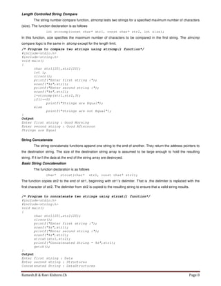 Ramesh.B & Ravi Kishore.Ch Page 8
Length Controlled String Compare
The string number compare function, strncmp tests two strings for a specified maximum number of characters
(size). The function declaration is as follows
int strncmp(const char* str1, const char* str2, int size);
In this function, size specifies the maximum number of characters to be compared in the first string. The strncmp
compare logic is the same in strcmp except for the length limit.
/* Program to compare two strings using strncmp() function*/
#include<stdio.h>
#include<string.h>
void main()
{
char str1[20],str2[20];
int i;
clrscr();
printf("Enter first string :");
scanf("%s",str1);
printf("Enter second string :");
scanf("%s",str2);
i=strncmp(str1,str2,3);
if(i==0)
printf("Strings are Equal");
else
printf("Strings are not Equal");
}
Output
Enter first string : Good Morning
Enter second string : Good Afternoon
Strings are Equal
String Concatenate
The string concatenate functions append one string to the end of another. They return the address pointers to
the destination string. The size of the destination string array is assumed to be large enough to hold the resulting
string. If it isn’t the data at the end of the string array are destroyed.
Basic String Concatenation
The function declaration is as follows
char* strcat(char* str1, const char* str2);
The function copies str2 to the end of str1, beginning with str1’s delimiter. That is ,the delimiter is replaced with the
first character of str2. The delimiter from str2 is copied to the resulting string to ensure that a valid string results.
/* Program to concatenate two strings using strcat() function*/
#include<stdio.h>
#include<string.h>
void main()
{
char str1[20],str2[20];
clrscr();
printf("Enter first string :");
scanf("%s",str1);
printf("Enter second string :");
scanf("%s",str2);
strcat(str1,str2);
printf("Concatenated String = %s",str1);
getch();
}
Output
Enter first string : Data
Enter second string : Structures
Concatenated String : DataStructures
 