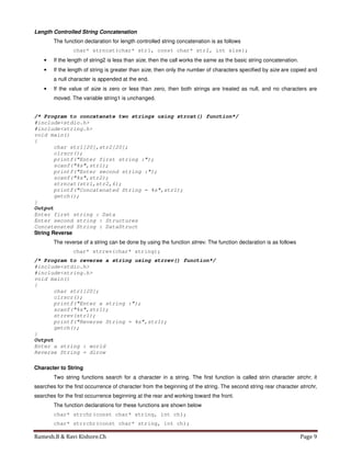 Ramesh.B & Ravi Kishore.Ch Page 9
Length Controlled String Concatenation
The function declaration for length controlled string concatenation is as follows
char* strncat(char* str1, const char* str2, int size);
• If the length of string2 is less than size, then the call works the same as the basic string concatenation.
• If the length of string is greater than size, then only the number of characters specified by size are copied and
a null character is appended at the end.
• If the value of size is zero or less than zero, then both strings are treated as null, and no characters are
moved. The variable string1 is unchanged.
/* Program to concatenate two strings using strcat() function*/
#include<stdio.h>
#include<string.h>
void main()
{
char str1[20],str2[20];
clrscr();
printf("Enter first string :");
scanf("%s",str1);
printf("Enter second string :");
scanf("%s",str2);
strncat(str1,str2,6);
printf("Concatenated String = %s",str1);
getch();
}
Output
Enter first string : Data
Enter second string : Structures
Concatenated String : DataStruct
String Reverse
The reverse of a string can be done by using the function strrev. The function declaration is as follows
char* strrev(char* string);
/* Program to reverse a string using strrev() function*/
#include<stdio.h>
#include<string.h>
void main()
{
char str1[20];
clrscr();
printf("Enter a string :");
scanf("%s",str1);
strrev(str1);
printf("Reverse String = %s",str1);
getch();
}
Output
Enter a string : world
Reverse String = dlrow
Character to String
Two string functions search for a character in a string. The first function is called strin character strchr, it
searches for the first occurrence of character from the beginning of the string. The second string rear character strrchr,
searches for the first occurrence beginning at the rear and working toward the front.
The function declarations for these functions are shown below
char* strchr(const char* string, int ch);
char* strrchr(const char* string, int ch);
 