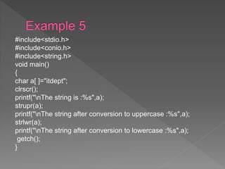 #include<stdio.h>
#include<conio.h>
#include<string.h>
void main()
{
char a[ ]="itdept";
clrscr();
printf("nThe string is :%s",a);
strupr(a);
printf("nThe string after conversion to uppercase :%s",a);
strlwr(a);
printf("nThe string after conversion to lowercase :%s",a);
getch();
}
 