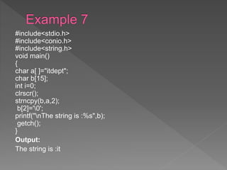 #include<stdio.h>
#include<conio.h>
#include<string.h>
void main()
{
char a[ ]="itdept";
char b[15];
int i=0;
clrscr();
strncpy(b,a,2);
b[2]='0';
printf("nThe string is :%s",b);
getch();
}
Output:
The string is :it
 
