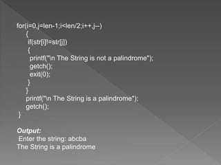 for(i=0,j=len-1;i<len/2;i++,j--)
{
if(str[i]!=str[j])
{
printf("n The String is not a palindrome");
getch();
exit(0);
}
}
printf("n The String is a palindrome");
getch();
}
Output:
Enter the string: abcba
The String is a palindrome
 