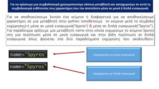 Για να αποθηκεύσουμε λοιπόν ένα κείμενο ή διαφορετικά για να αποθηκεύσουμε
χαρακτήρες σε μια μεταβλητή στην python τοποθετούμε το κείμενο μετά το σύμβολο
εκχώρησης(=) μέσα σε μονά εισαγωγικά(‘Spyros’) ή μέσα σε διπλά εισαγωγικά(“Spyros”).
Για παράδειγμα ορίζουμε μια μεταβλητή name στην οποία εκχωρούμε το κείμενο Spyros
στη μια περίπτωση μέσα σε μονά εισαγωγικά και στην άλλη περίπτωση σε διπλά
εισαγωγικά όπως φαίνεται στα δύο παραδείγματα εκχώρησης που ακολουθούν.
Καταχώρηση με μονά εισαγωγικά
Καταχώρηση με διπλά εισαγωγικά
Για να ορίσουμε μια συμβολοσειρά χρησιμοποιούμε κάποια μεταβλητή και καταχωρούμε σε αυτή τη
συμβολοσειρά ενθέτοντας τους χαρακτήρες που την αποτελούν μέσα σε μονά ή διπλά εισαγωγικά.
 