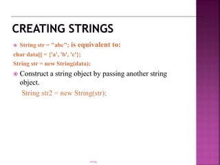  String str = "abc"; is equivalent to:
char data[] = {'a', 'b', 'c'};
String str = new String(data);
 Construct a string object by passing another string
object.
String str2 = new String(str);
string
 