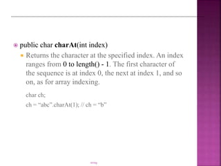  public char charAt(int index)
 Returns the character at the specified index. An index
ranges from 0 to length() - 1. The first character of
the sequence is at index 0, the next at index 1, and so
on, as for array indexing.
char ch;
ch = “abc”.charAt(1); // ch = “b”
string
 