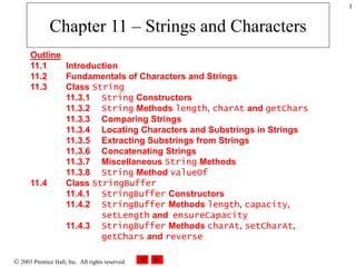  2003 Prentice Hall, Inc. All rights reserved.
1
Chapter 11 – Strings and Characters
Outline
11.1 Introduction
11.2 Fundamentals of Characters and Strings
11.3 Class String
11.3.1 String Constructors
11.3.2 String Methods length, charAt and getChars
11.3.3 Comparing Strings
11.3.4 Locating Characters and Substrings in Strings
11.3.5 Extracting Substrings from Strings
11.3.6 Concatenating Strings
11.3.7 Miscellaneous String Methods
11.3.8 String Method valueOf
11.4 Class StringBuffer
11.4.1 StringBuffer Constructors
11.4.2 StringBuffer Methods length, capacity,
setLength and ensureCapacity
11.4.3 StringBuffer Methods charAt, setCharAt,
getChars and reverse
 