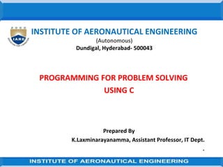 INSTITUTE OF AERONAUTICAL ENGINEERING
(Autonomous)
Dundigal, Hyderabad- 500043
PROGRAMMING FOR PROBLEM SOLVING
USING C
Prepared By
K.Laxminarayanamma, Assistant Professor, IT Dept.
.
 