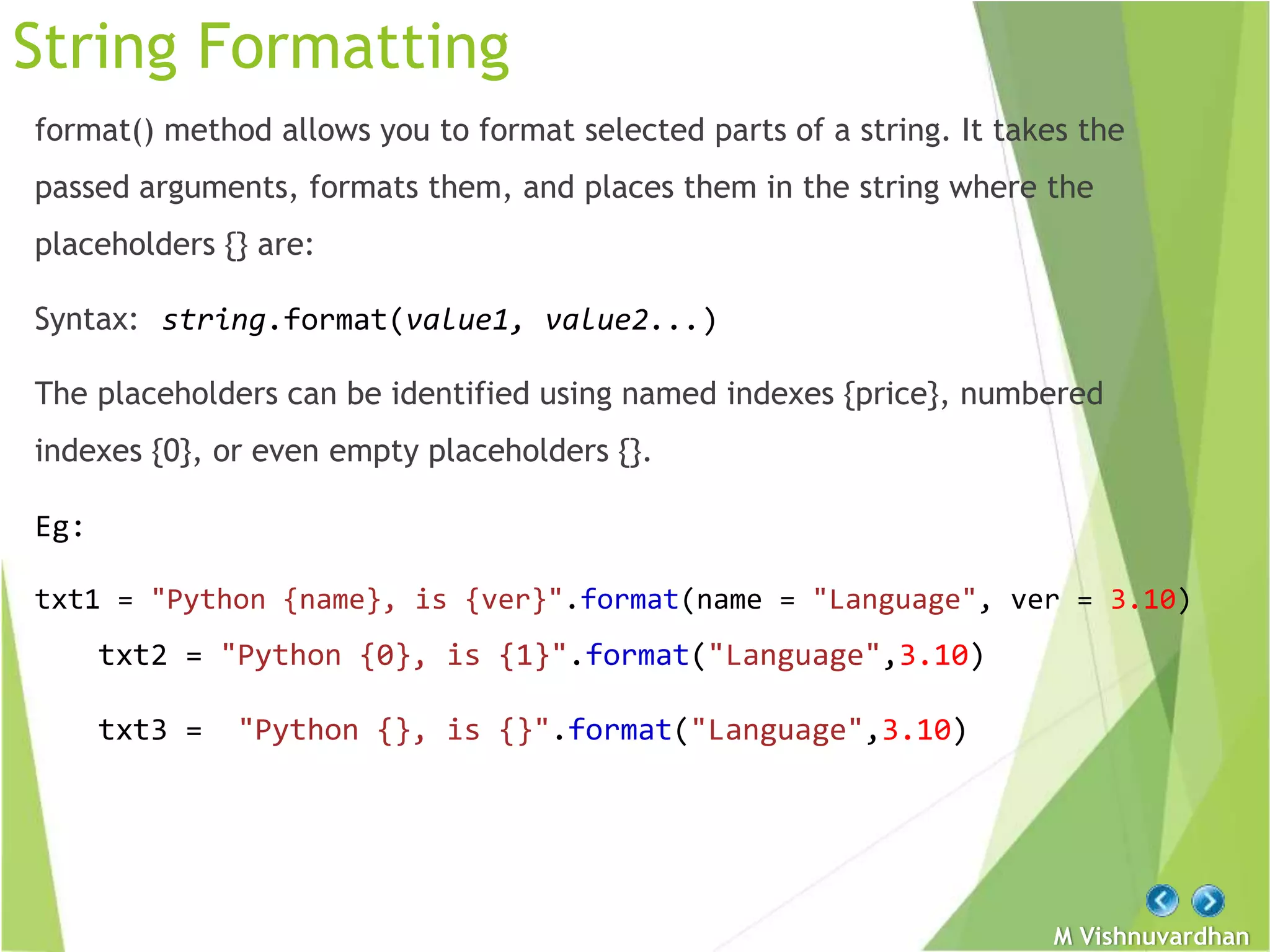 M Vishnuvardhan
String Formatting
format() method allows you to format selected parts of a string. It takes the
passed arguments, formats them, and places them in the string where the
placeholders {} are:
Syntax: string.format(value1, value2...)
The placeholders can be identified using named indexes {price}, numbered
indexes {0}, or even empty placeholders {}.
Eg:
txt1 = "Python {name}, is {ver}".format(name = "Language", ver = 3.10)
txt2 = "Python {0}, is {1}".format("Language",3.10)
txt3 = "Python {}, is {}".format("Language",3.10)
 