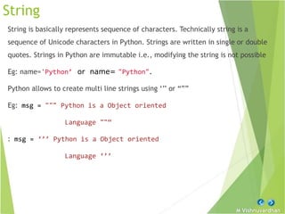 M Vishnuvardhan
String
String is basically represents sequence of characters. Technically string is a
sequence of Unicode characters in Python. Strings are written in single or double
quotes. Strings in Python are immutable i.e., modifying the string is not possible
Eg: name='Python’ or name= "Python".
Python allows to create multi line strings using ‘’’ or “””
Eg: msg = """ Python is a Object oriented
Language ""“
: msg = ‘’’ Python is a Object oriented
Language ‘’’
 