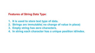Features of String Data Type:
1. It is used to store text type of data.
2. Strings are immutable( no change of value in place)
3. Empty string has zero characters.
4. In string each character has a unique position id/index.
 