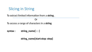 To extract limited information from a string .
Or
To access a range of characters in a string
syntax : string_name[ : : ]
string_name[start:stop :step]
Slicing in String
 