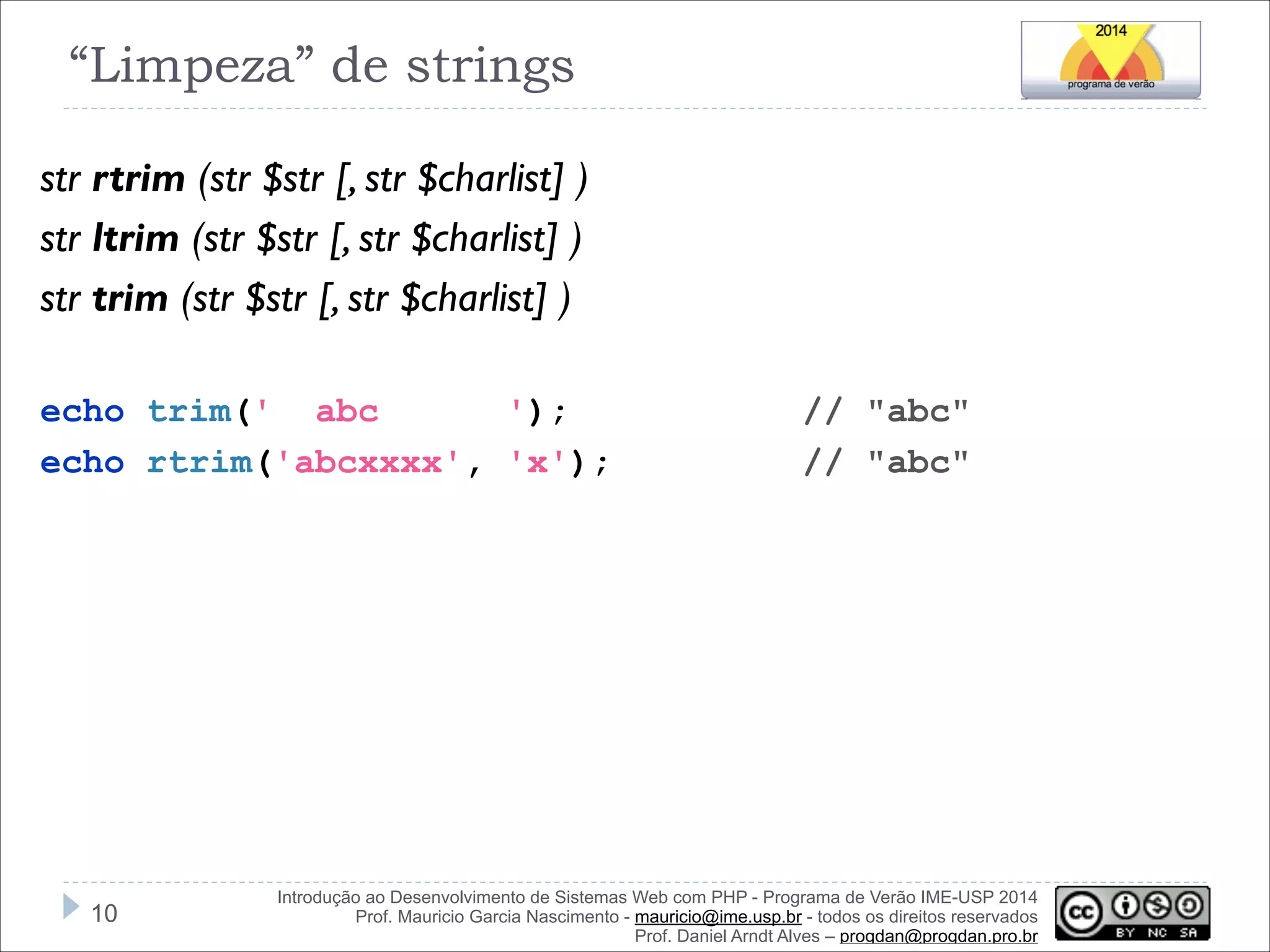 “Limpeza” de strings
str rtrim (str $str [, str $charlist] )
str ltrim (str $str [, str $charlist] )
str trim (str $str [, str $charlist] )
!
echo trim(' abc
');
echo rtrim('abcxxxx', 'x');

!10

// "abc"
// "abc"

Introdução ao Desenvolvimento de Sistemas Web com PHP - Programa de Verão IME-USP 2014
Prof. Mauricio Garcia Nascimento - mauricio@ime.usp.br - todos os direitos reservados 
Prof. Daniel Arndt Alves – progdan@progdan.pro.br

 