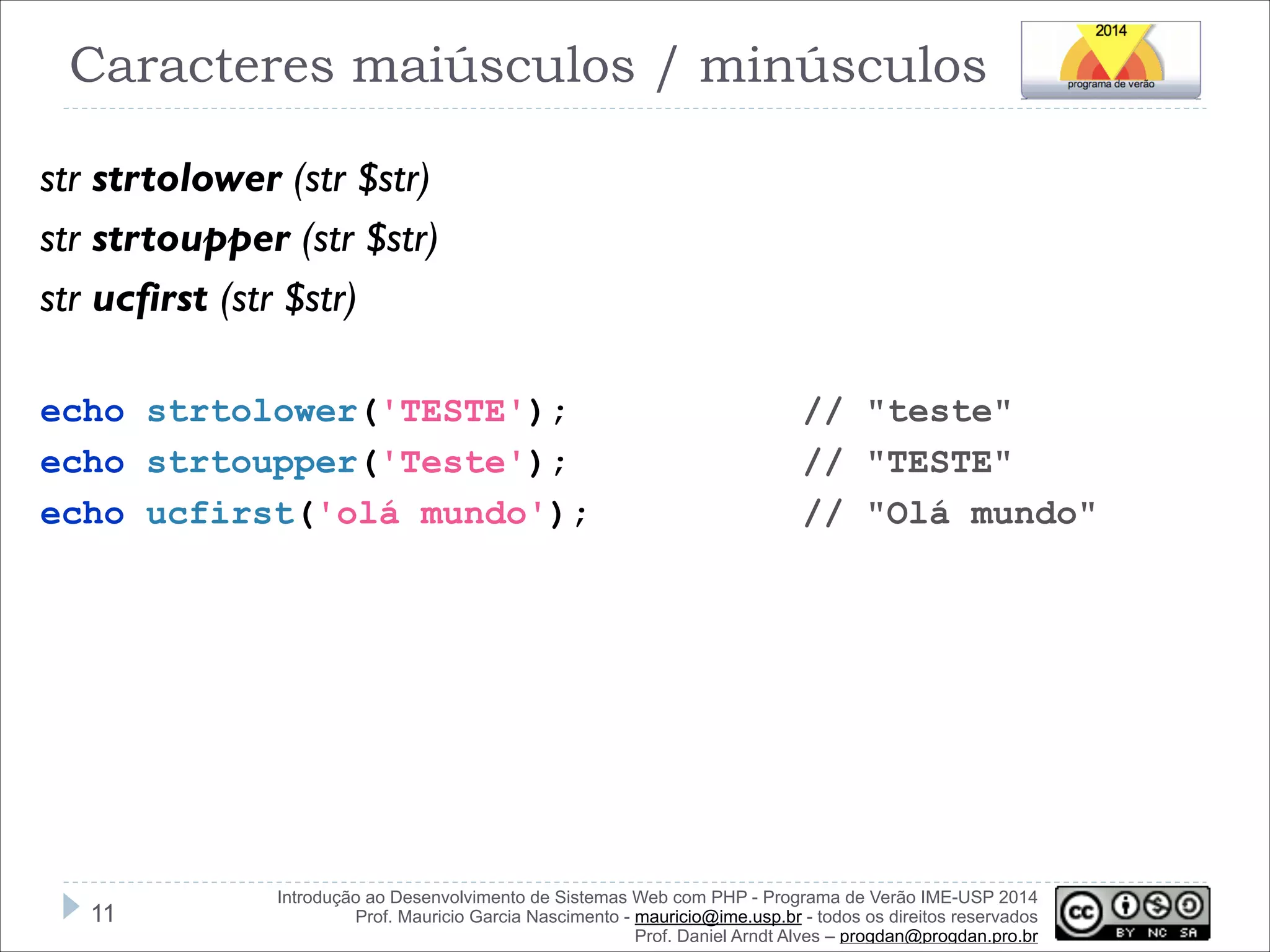 Caracteres maiúsculos / minúsculos
str strtolower (str $str)
str strtoupper (str $str)
str ucfirst (str $str)
!
echo strtolower('TESTE');
echo strtoupper('Teste');
echo ucfirst('olá mundo');

!11

// "teste"
// "TESTE"
// "Olá mundo"

Introdução ao Desenvolvimento de Sistemas Web com PHP - Programa de Verão IME-USP 2014
Prof. Mauricio Garcia Nascimento - mauricio@ime.usp.br - todos os direitos reservados 
Prof. Daniel Arndt Alves – progdan@progdan.pro.br

 