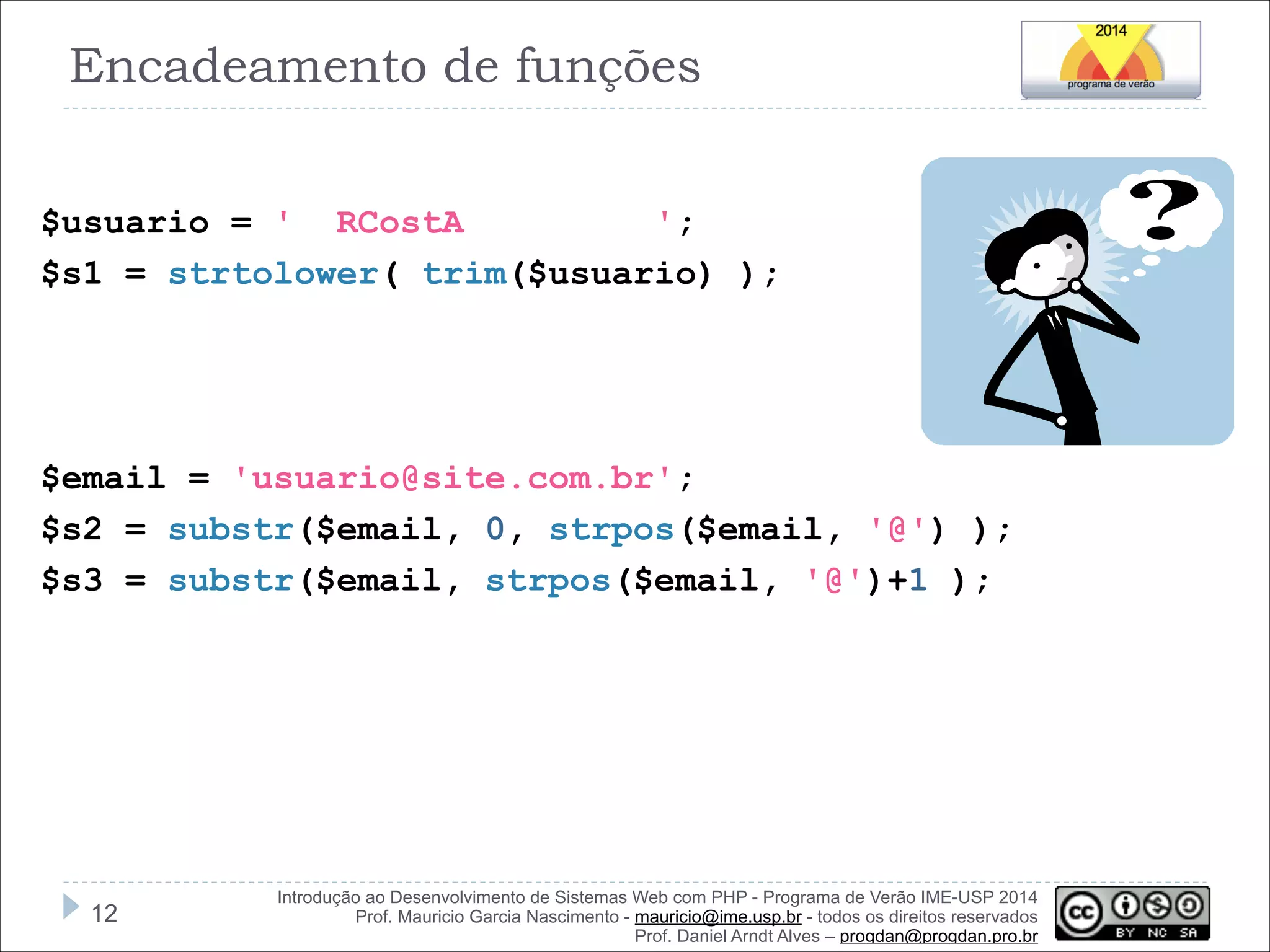 Encadeamento de funções
!
$usuario = ' RCostA
';
$s1 = strtolower( trim($usuario) );

!
!
!
$email = 'usuario@site.com.br';
$s2 = substr($email, 0, strpos($email, '@') );
$s3 = substr($email, strpos($email, '@')+1 );

!12

Introdução ao Desenvolvimento de Sistemas Web com PHP - Programa de Verão IME-USP 2014
Prof. Mauricio Garcia Nascimento - mauricio@ime.usp.br - todos os direitos reservados 
Prof. Daniel Arndt Alves – progdan@progdan.pro.br

 