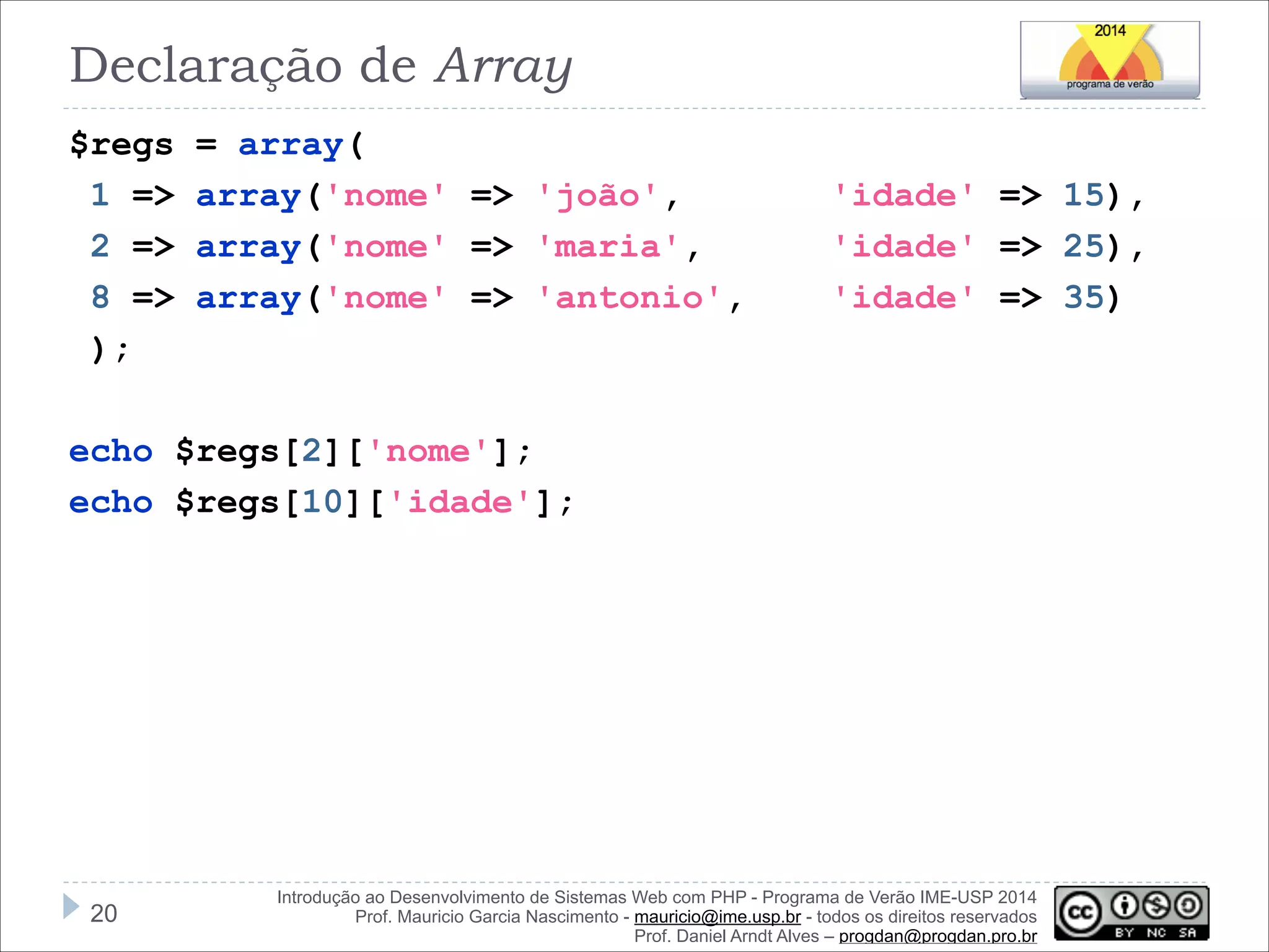 Declaração de Array
$regs
1 =>
2 =>
8 =>
);

= array(
array('nome' => 'joão',
array('nome' => 'maria',
array('nome' => 'antonio',

'idade' => 15),
'idade' => 25),
'idade' => 35)

!
echo $regs[2]['nome'];
echo $regs[10]['idade'];

!20

Introdução ao Desenvolvimento de Sistemas Web com PHP - Programa de Verão IME-USP 2014
Prof. Mauricio Garcia Nascimento - mauricio@ime.usp.br - todos os direitos reservados 
Prof. Daniel Arndt Alves – progdan@progdan.pro.br

 