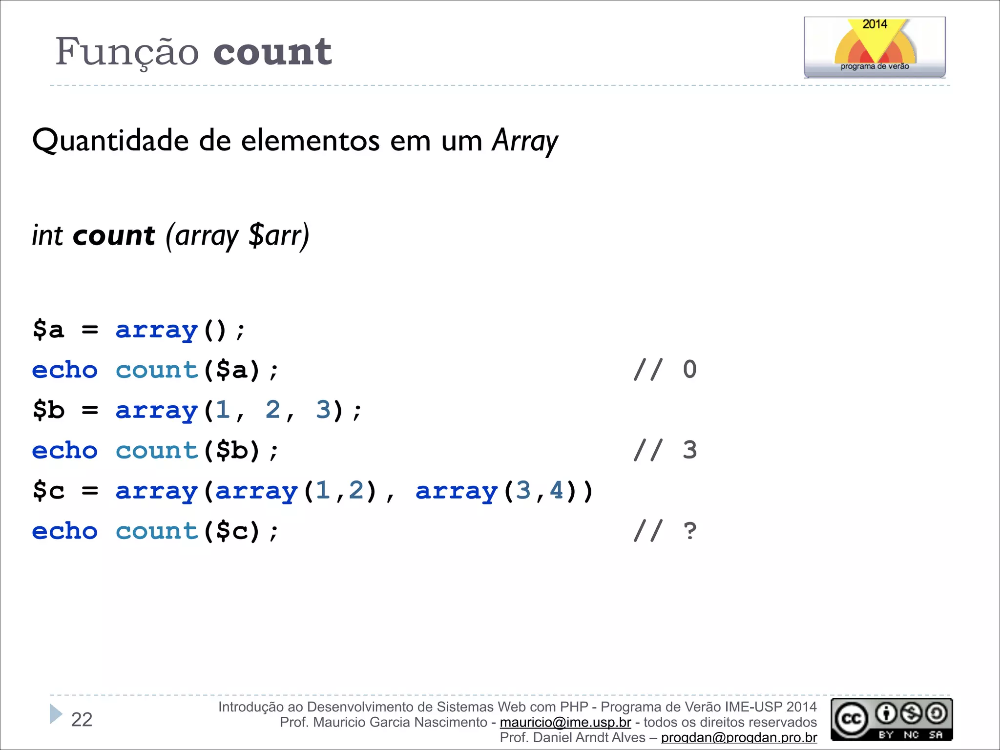 Função count
Quantidade de elementos em um Array
!
int count (array $arr)

!
$a =
echo
$b =
echo
$c =
echo

!22

array();
count($a);
array(1, 2, 3);
count($b);
array(array(1,2), array(3,4))
count($c);

// 0
// 3
// ?

Introdução ao Desenvolvimento de Sistemas Web com PHP - Programa de Verão IME-USP 2014
Prof. Mauricio Garcia Nascimento - mauricio@ime.usp.br - todos os direitos reservados 
Prof. Daniel Arndt Alves – progdan@progdan.pro.br

 