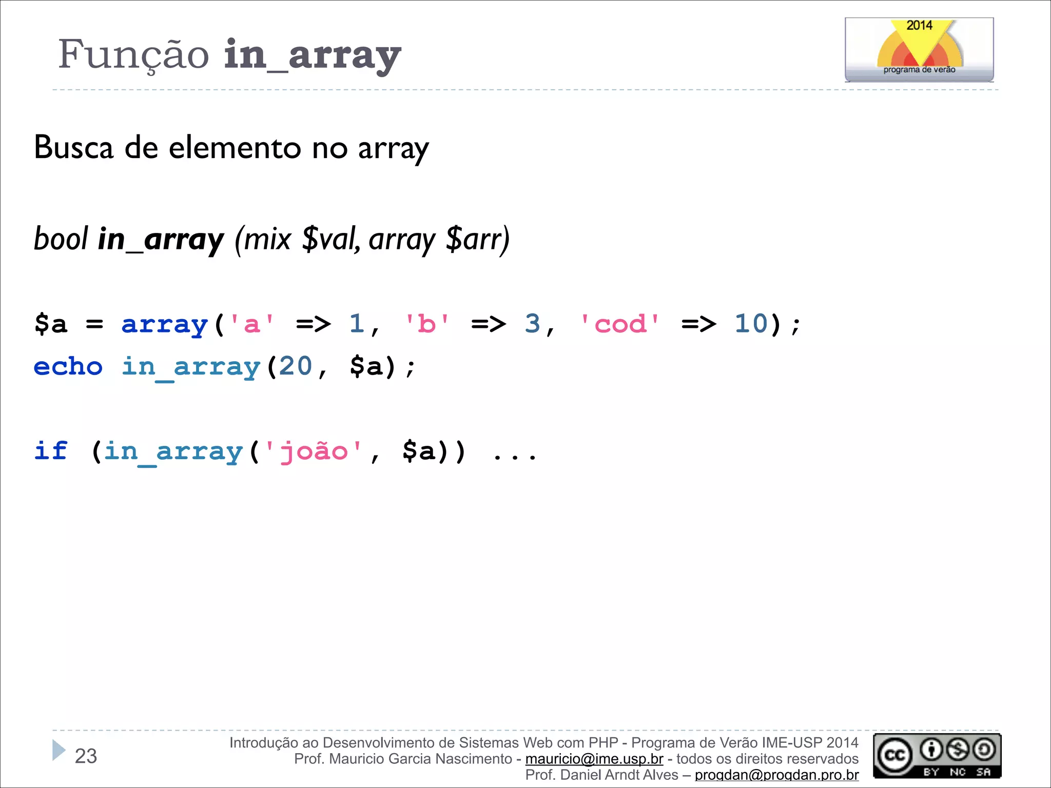 Função in_array
Busca de elemento no array
!
bool in_array (mix $val, array $arr)
!
$a = array('a' => 1, 'b' => 3, 'cod' => 10);
echo in_array(20, $a);

!
if (in_array('joão', $a)) ...

!23

Introdução ao Desenvolvimento de Sistemas Web com PHP - Programa de Verão IME-USP 2014
Prof. Mauricio Garcia Nascimento - mauricio@ime.usp.br - todos os direitos reservados 
Prof. Daniel Arndt Alves – progdan@progdan.pro.br

 