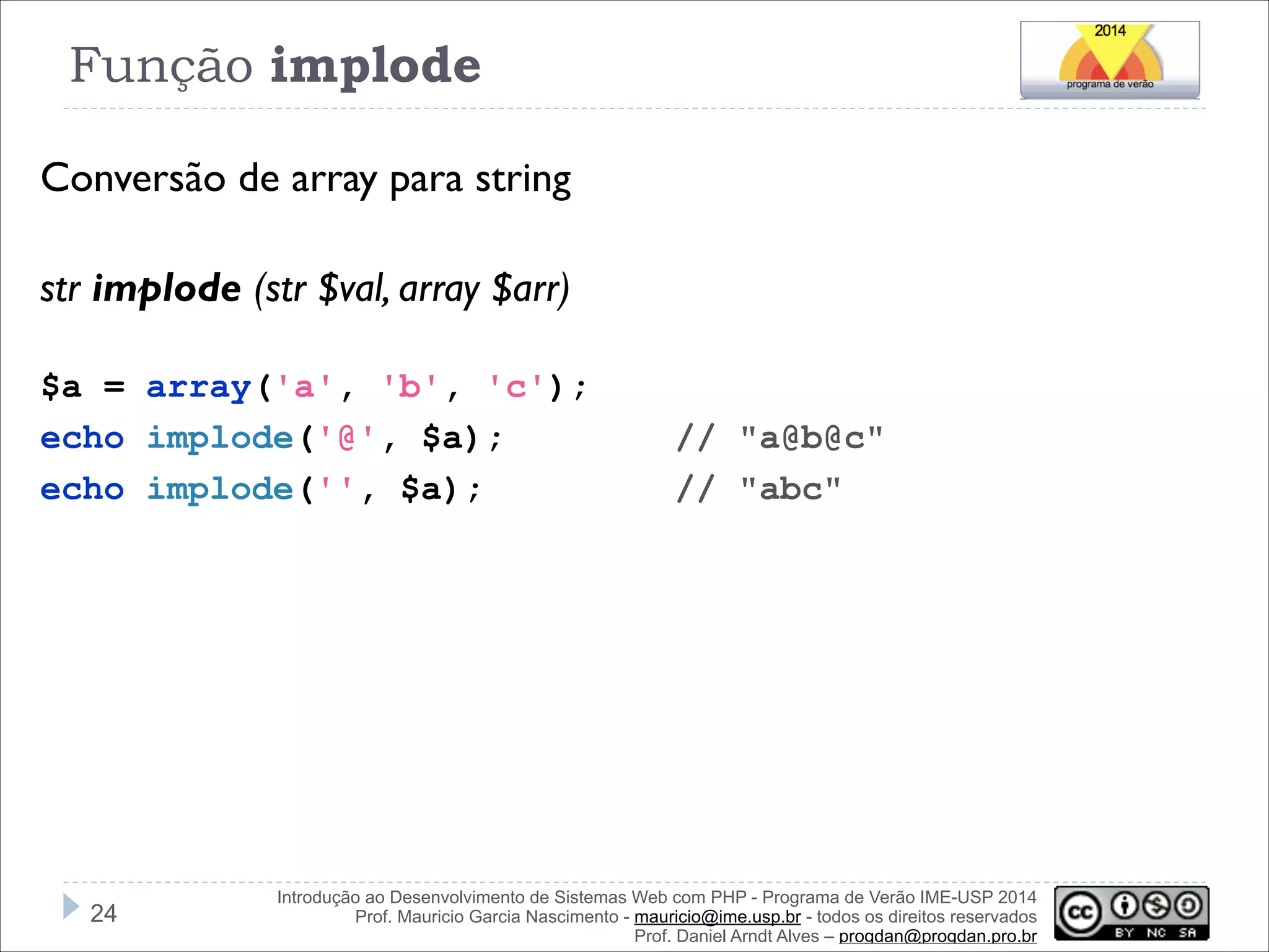 Função implode
Conversão de array para string
!
str implode (str $val, array $arr)
!
$a = array('a', 'b', 'c');
echo implode('@', $a);
echo implode('', $a);

!24

// "a@b@c"
// "abc"

Introdução ao Desenvolvimento de Sistemas Web com PHP - Programa de Verão IME-USP 2014
Prof. Mauricio Garcia Nascimento - mauricio@ime.usp.br - todos os direitos reservados 
Prof. Daniel Arndt Alves – progdan@progdan.pro.br

 