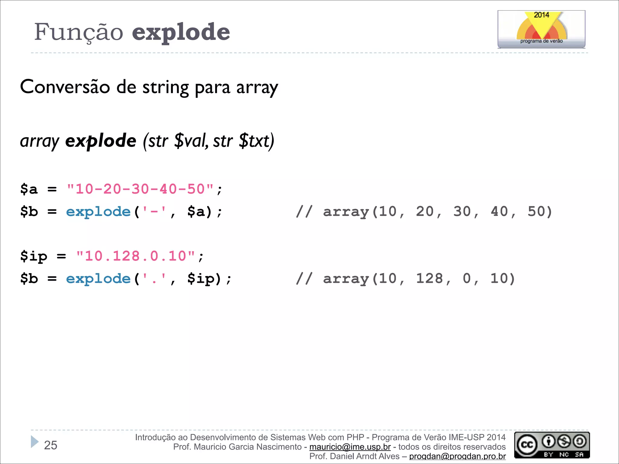 Função explode
Conversão de string para array
!
array explode (str $val, str $txt)
!
$a = "10-20-30-40-50";
$b = explode('-', $a);

// array(10, 20, 30, 40, 50)

!
$ip = "10.128.0.10";
$b = explode('.', $ip);

!25

// array(10, 128, 0, 10)

Introdução ao Desenvolvimento de Sistemas Web com PHP - Programa de Verão IME-USP 2014
Prof. Mauricio Garcia Nascimento - mauricio@ime.usp.br - todos os direitos reservados 
Prof. Daniel Arndt Alves – progdan@progdan.pro.br

 