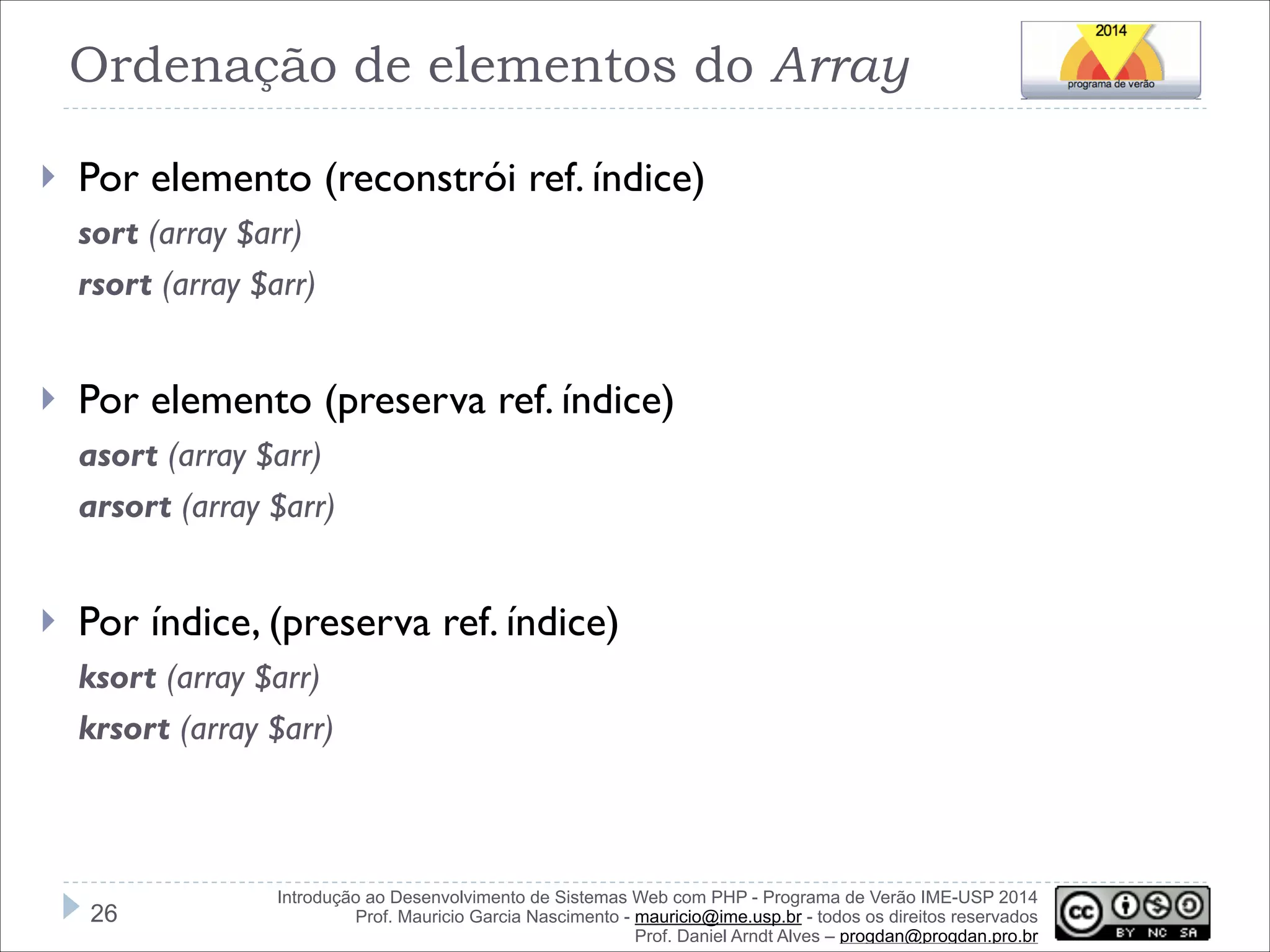 Ordenação de elementos do Array
}

Por elemento (reconstrói ref. índice)
sort (array $arr)
rsort (array $arr)

!
}

Por elemento (preserva ref. índice)
asort (array $arr)
arsort (array $arr)

!
}

Por índice, (preserva ref. índice)
ksort (array $arr)
krsort (array $arr)

!26

Introdução ao Desenvolvimento de Sistemas Web com PHP - Programa de Verão IME-USP 2014
Prof. Mauricio Garcia Nascimento - mauricio@ime.usp.br - todos os direitos reservados 
Prof. Daniel Arndt Alves – progdan@progdan.pro.br

 