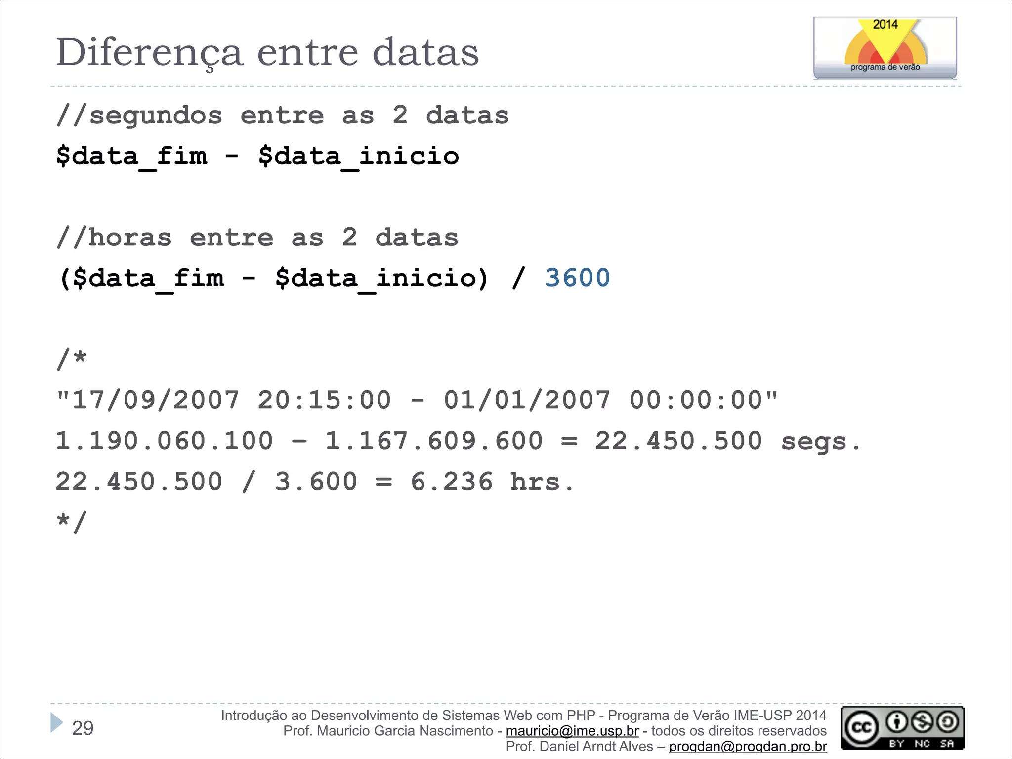 Diferença entre datas
//segundos entre as 2 datas
$data_fim - $data_inicio

!
//horas entre as 2 datas
($data_fim - $data_inicio) / 3600

!
/*
"17/09/2007 20:15:00 - 01/01/2007 00:00:00"
1.190.060.100 – 1.167.609.600 = 22.450.500 segs.
22.450.500 / 3.600 = 6.236 hrs.
*/

!29

Introdução ao Desenvolvimento de Sistemas Web com PHP - Programa de Verão IME-USP 2014
Prof. Mauricio Garcia Nascimento - mauricio@ime.usp.br - todos os direitos reservados 
Prof. Daniel Arndt Alves – progdan@progdan.pro.br

 
