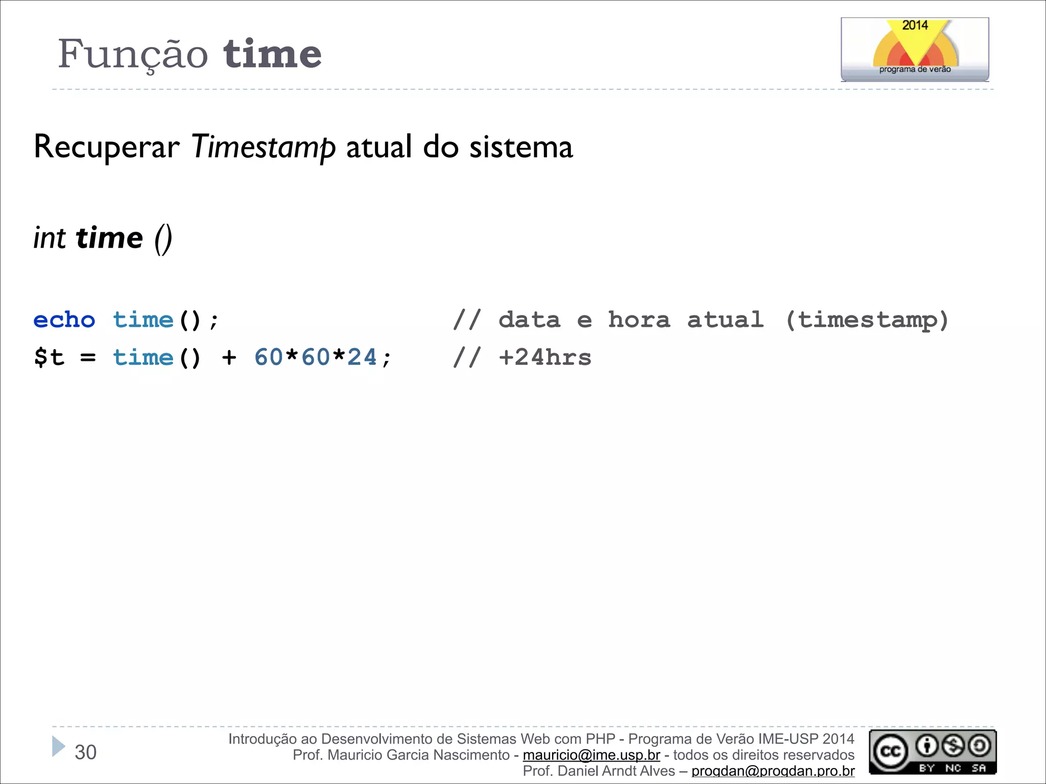 Função time
Recuperar Timestamp atual do sistema
!
int time ()
!
echo time();
$t = time() + 60*60*24;

!30

// data e hora atual (timestamp)
// +24hrs

Introdução ao Desenvolvimento de Sistemas Web com PHP - Programa de Verão IME-USP 2014
Prof. Mauricio Garcia Nascimento - mauricio@ime.usp.br - todos os direitos reservados 
Prof. Daniel Arndt Alves – progdan@progdan.pro.br

 