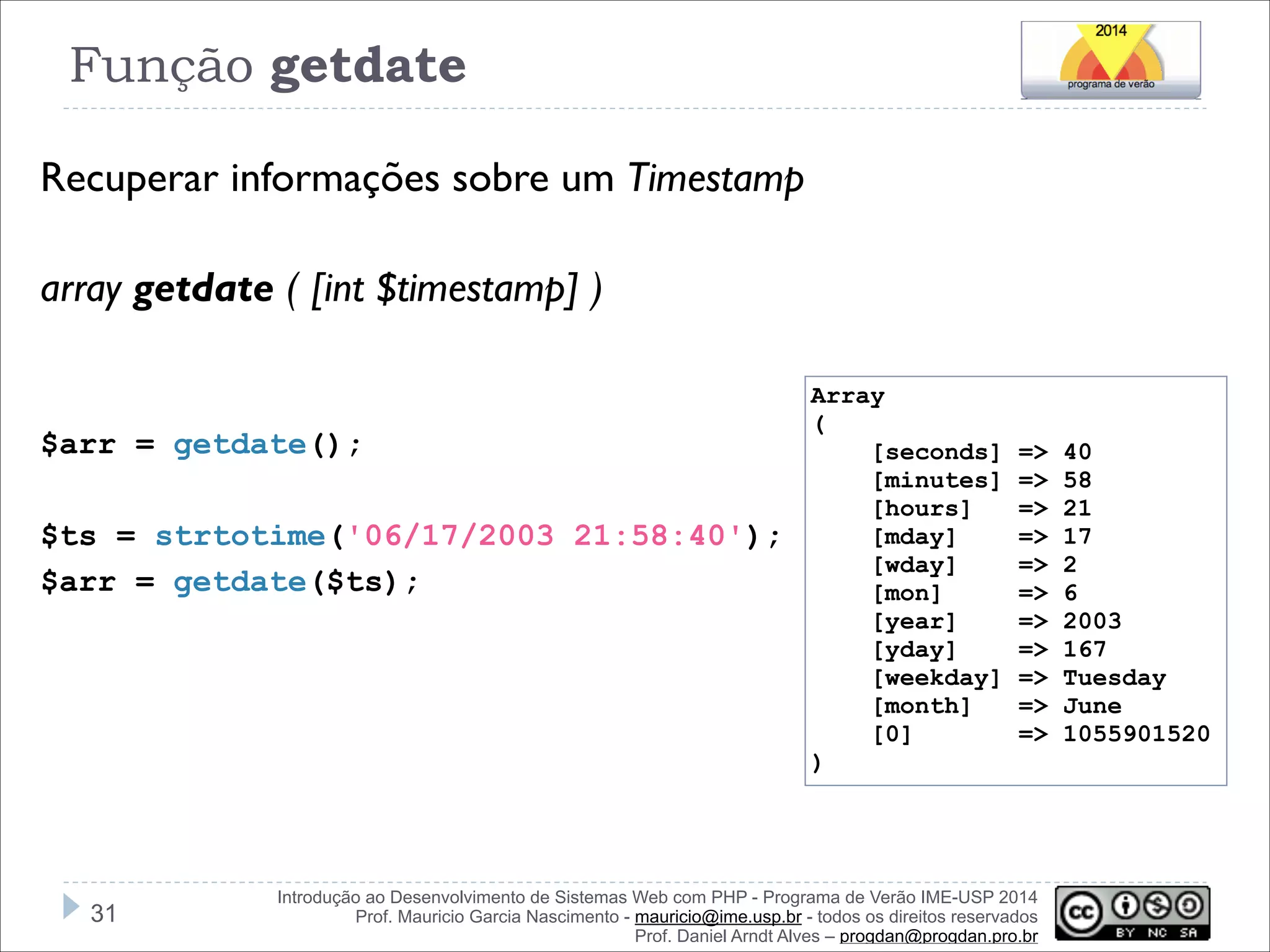 Função getdate
Recuperar informações sobre um Timestamp
!
array getdate ( [int $timestamp] )
!
!
Array
$arr = getdate();

(

[seconds]
[minutes]
[hours]
[mday]
[wday]
[mon]
[year]
[yday]
[weekday]
[month]
[0]

!
$ts = strtotime('06/17/2003 21:58:40');
$arr = getdate($ts);

=>
=>
=>
=>
=>
=>
=>
=>
=>
=>
=>

)

!31

Introdução ao Desenvolvimento de Sistemas Web com PHP - Programa de Verão IME-USP 2014
Prof. Mauricio Garcia Nascimento - mauricio@ime.usp.br - todos os direitos reservados 
Prof. Daniel Arndt Alves – progdan@progdan.pro.br

40
58
21
17
2
6
2003
167
Tuesday
June
1055901520

 