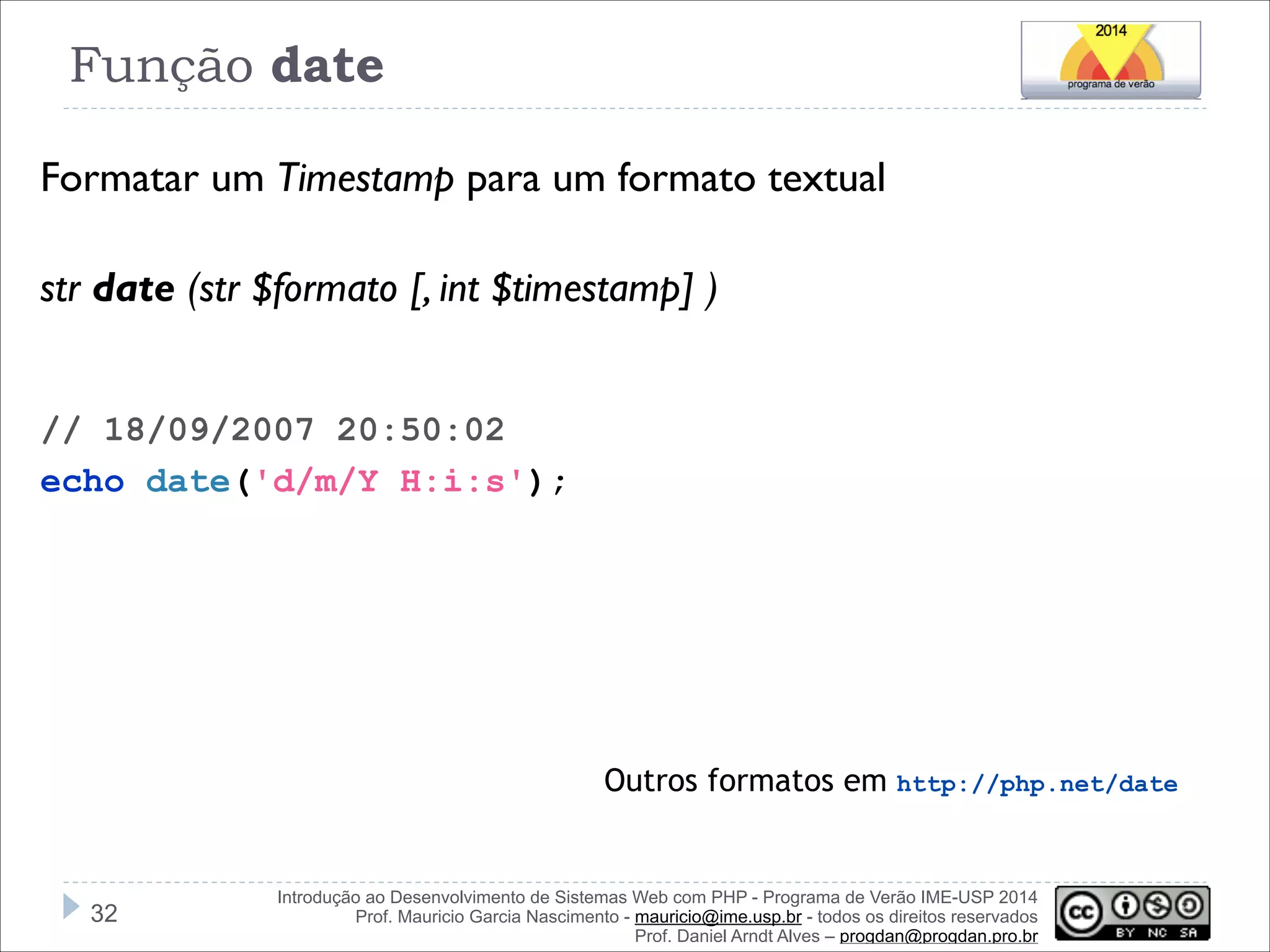Função date
Formatar um Timestamp para um formato textual
!
str date (str $formato [, int $timestamp] )
!
!
// 18/09/2007 20:50:02
echo date('d/m/Y H:i:s');

Outros formatos em http://php.net/date

!32

Introdução ao Desenvolvimento de Sistemas Web com PHP - Programa de Verão IME-USP 2014
Prof. Mauricio Garcia Nascimento - mauricio@ime.usp.br - todos os direitos reservados 
Prof. Daniel Arndt Alves – progdan@progdan.pro.br

 