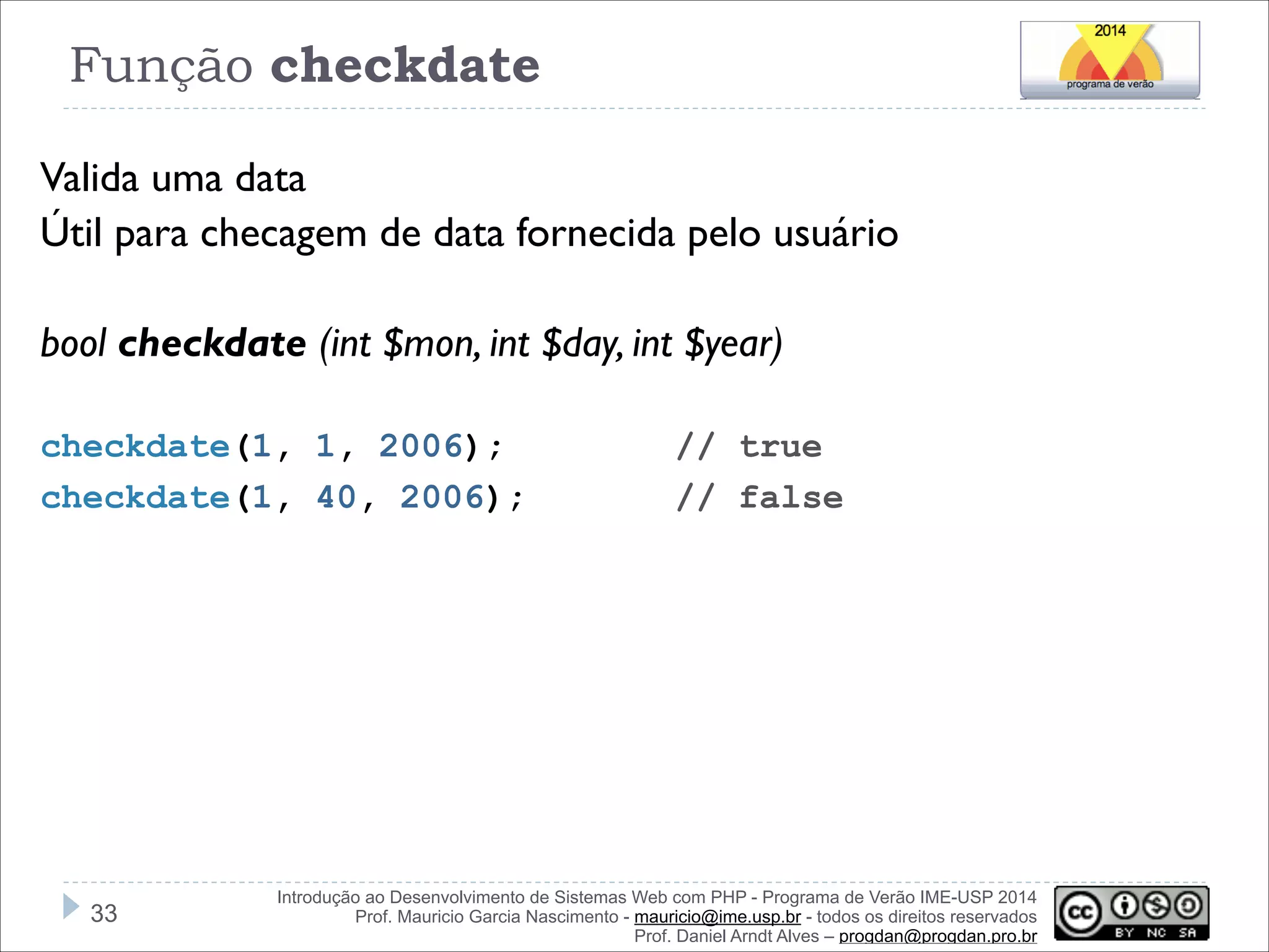 Função checkdate
Valida uma data
Útil para checagem de data fornecida pelo usuário
!
bool checkdate (int $mon, int $day, int $year)
!
checkdate(1, 1, 2006);
checkdate(1, 40, 2006);

!33

// true
// false

Introdução ao Desenvolvimento de Sistemas Web com PHP - Programa de Verão IME-USP 2014
Prof. Mauricio Garcia Nascimento - mauricio@ime.usp.br - todos os direitos reservados 
Prof. Daniel Arndt Alves – progdan@progdan.pro.br

 