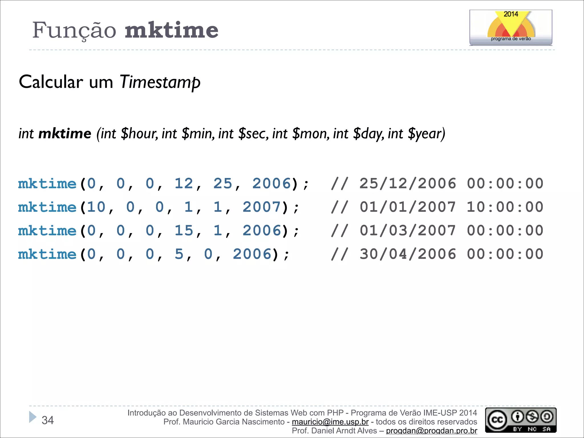 Função mktime
Calcular um Timestamp
!
int mktime (int $hour, int $min, int $sec, int $mon, int $day, int $year)

!
mktime(0, 0, 0, 12, 25, 2006);
mktime(10, 0, 0, 1, 1, 2007);
mktime(0, 0, 0, 15, 1, 2006);
mktime(0, 0, 0, 5, 0, 2006);

!34

//
//
//
//

25/12/2006
01/01/2007
01/03/2007
30/04/2006

00:00:00
10:00:00
00:00:00
00:00:00

Introdução ao Desenvolvimento de Sistemas Web com PHP - Programa de Verão IME-USP 2014
Prof. Mauricio Garcia Nascimento - mauricio@ime.usp.br - todos os direitos reservados 
Prof. Daniel Arndt Alves – progdan@progdan.pro.br

 