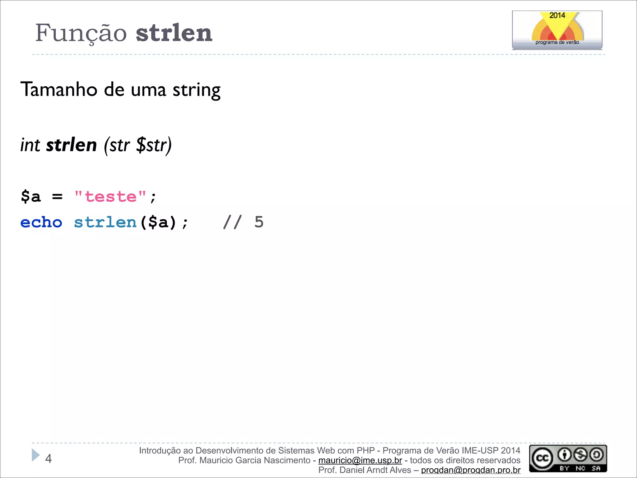 Função strlen
Tamanho de uma string
!
int strlen (str $str)
!
$a = "teste";
echo strlen($a);

!4

// 5

Introdução ao Desenvolvimento de Sistemas Web com PHP - Programa de Verão IME-USP 2014
Prof. Mauricio Garcia Nascimento - mauricio@ime.usp.br - todos os direitos reservados 
Prof. Daniel Arndt Alves – progdan@progdan.pro.br

 