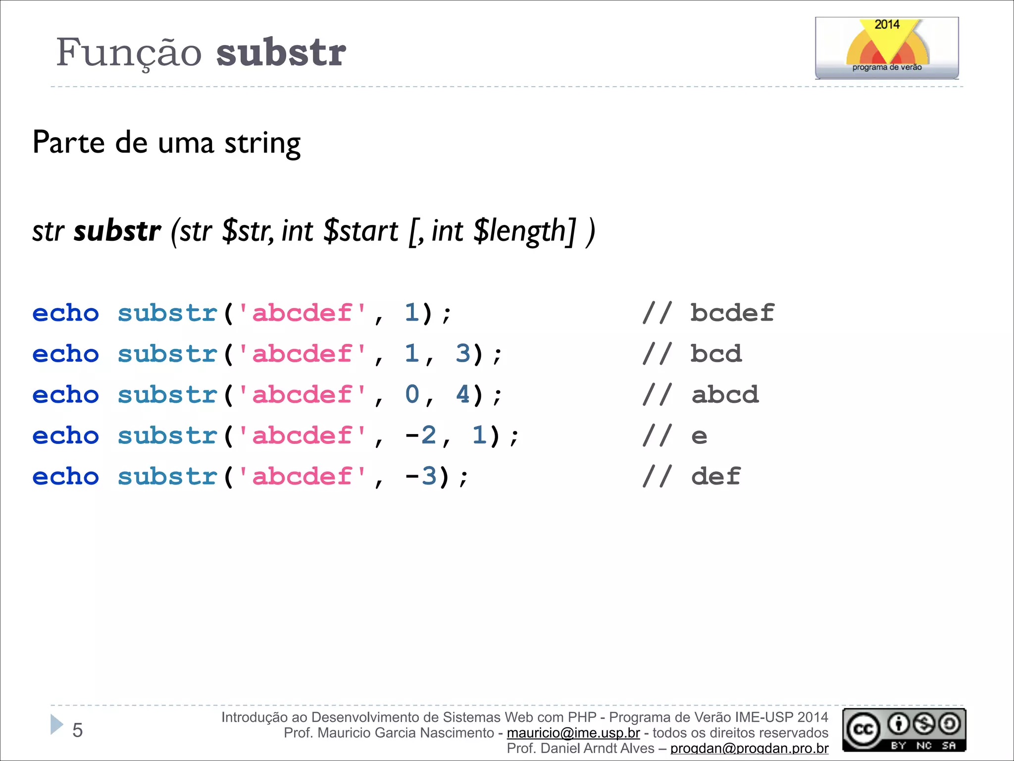 Função substr
Parte de uma string
!
str substr (str $str, int $start [, int $length] )
!
echo
echo
echo
echo
echo

!5

substr('abcdef',
substr('abcdef',
substr('abcdef',
substr('abcdef',
substr('abcdef',

1);
1, 3);
0, 4);
-2, 1);
-3);

//
//
//
//
//

bcdef
bcd
abcd
e
def

Introdução ao Desenvolvimento de Sistemas Web com PHP - Programa de Verão IME-USP 2014
Prof. Mauricio Garcia Nascimento - mauricio@ime.usp.br - todos os direitos reservados 
Prof. Daniel Arndt Alves – progdan@progdan.pro.br

 
