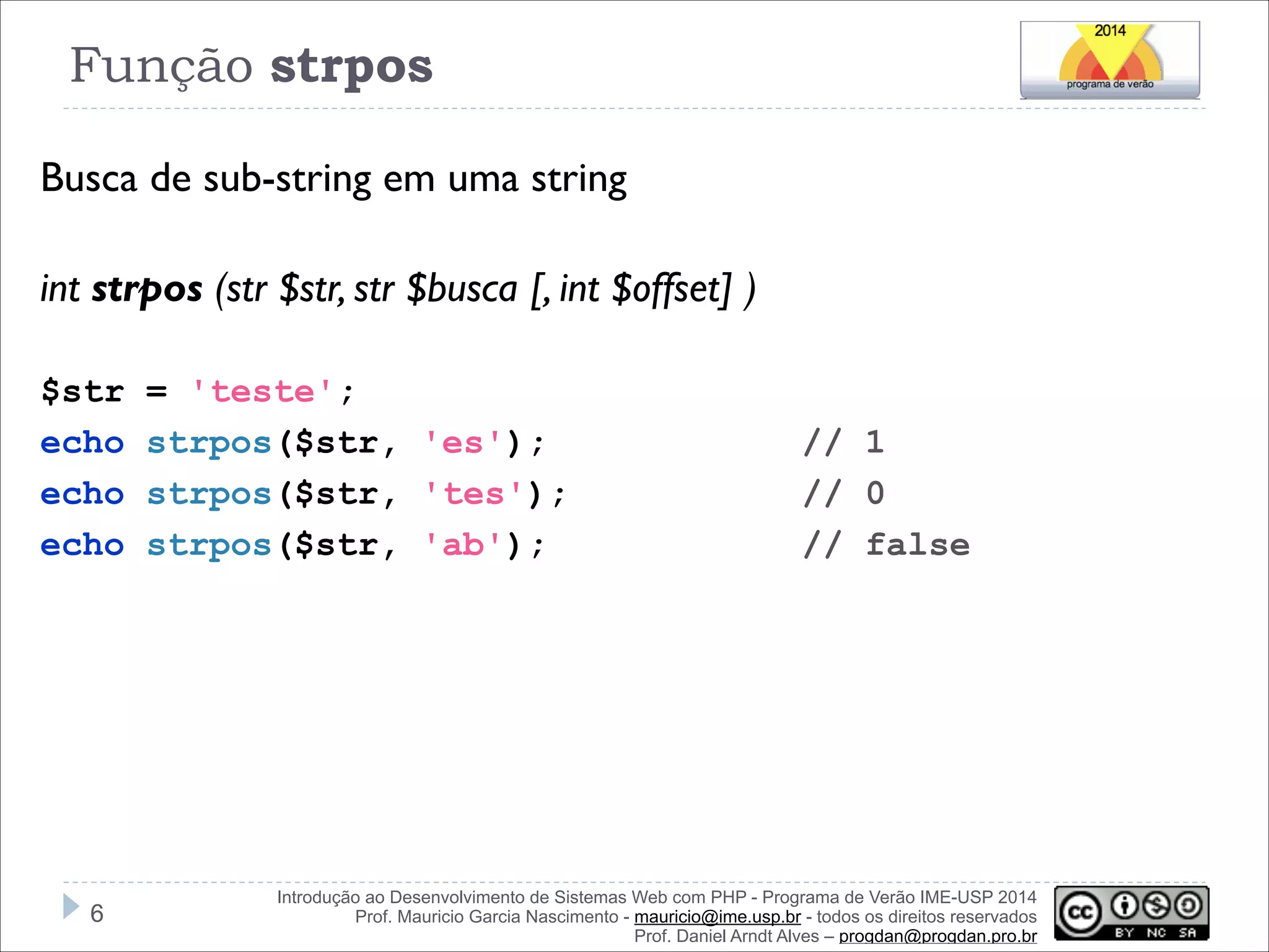Função strpos
Busca de sub-string em uma string
!
int strpos (str $str, str $busca [, int $offset] )
!
$str
echo
echo
echo

!6

= 'teste';
strpos($str, 'es');
strpos($str, 'tes');
strpos($str, 'ab');

// 1
// 0
// false

Introdução ao Desenvolvimento de Sistemas Web com PHP - Programa de Verão IME-USP 2014
Prof. Mauricio Garcia Nascimento - mauricio@ime.usp.br - todos os direitos reservados 
Prof. Daniel Arndt Alves – progdan@progdan.pro.br

 