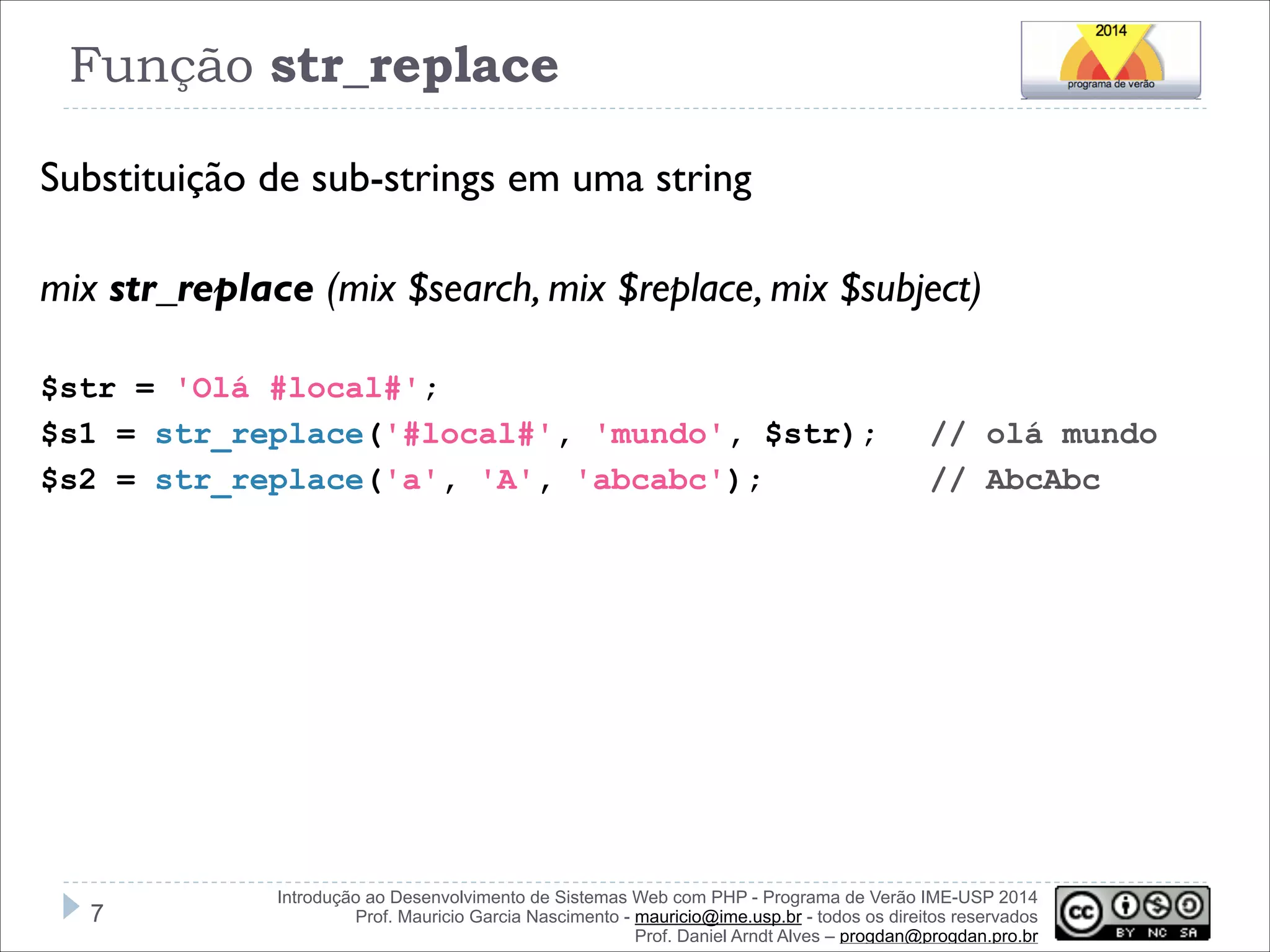 Função str_replace
Substituição de sub-strings em uma string
!
mix str_replace (mix $search, mix $replace, mix $subject)
!
$str = 'Olá #local#';
$s1 = str_replace('#local#', 'mundo', $str);
$s2 = str_replace('a', 'A', 'abcabc');

!7

// olá mundo
// AbcAbc

Introdução ao Desenvolvimento de Sistemas Web com PHP - Programa de Verão IME-USP 2014
Prof. Mauricio Garcia Nascimento - mauricio@ime.usp.br - todos os direitos reservados 
Prof. Daniel Arndt Alves – progdan@progdan.pro.br

 
