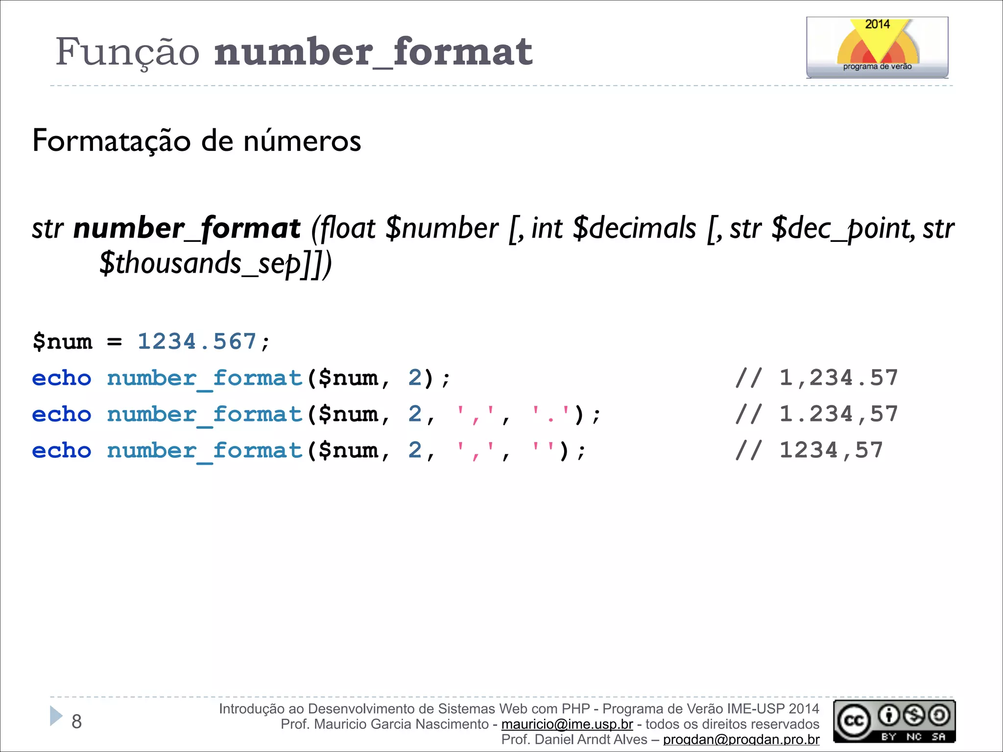 Função number_format
Formatação de números
!
str number_format (float $number [, int $decimals [, str $dec_point, str
$thousands_sep]])
!
$num
echo
echo
echo

!8

= 1234.567;
number_format($num, 2);
number_format($num, 2, ',', '.');
number_format($num, 2, ',', '');

// 1,234.57
// 1.234,57
// 1234,57

Introdução ao Desenvolvimento de Sistemas Web com PHP - Programa de Verão IME-USP 2014
Prof. Mauricio Garcia Nascimento - mauricio@ime.usp.br - todos os direitos reservados 
Prof. Daniel Arndt Alves – progdan@progdan.pro.br

 