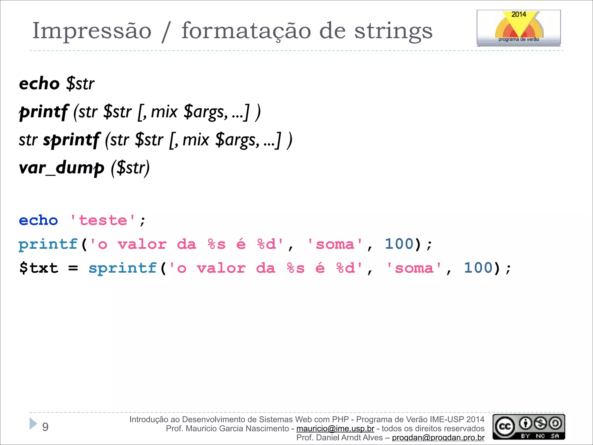 Impressão / formatação de strings
echo $str
printf (str $str [, mix $args, ...] )
str sprintf (str $str [, mix $args, ...] )
var_dump ($str)
!
echo 'teste';
printf('o valor da %s é %d', 'soma', 100);
$txt = sprintf('o valor da %s é %d', 'soma', 100);

!9

Introdução ao Desenvolvimento de Sistemas Web com PHP - Programa de Verão IME-USP 2014
Prof. Mauricio Garcia Nascimento - mauricio@ime.usp.br - todos os direitos reservados 
Prof. Daniel Arndt Alves – progdan@progdan.pro.br

 