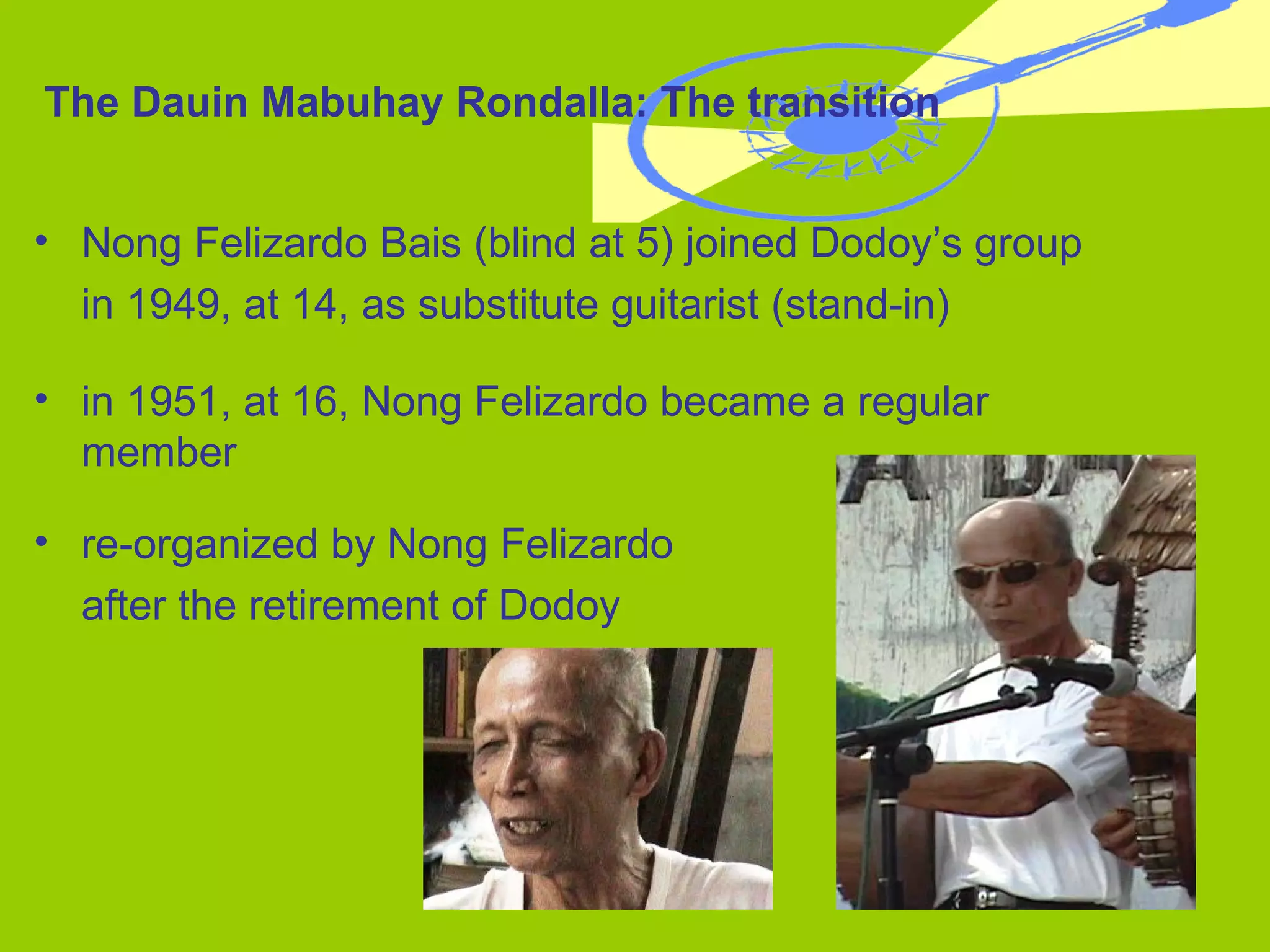 The Dauin Mabuhay Rondalla: The transition Nong Felizardo Bais (blind at 5) joined Dodoy’s group  in 1949, at 14, as substitute guitarist (stand-in) in 1951, at 16, Nong Felizardo became a regular member re-organized by Nong Felizardo  after the retirement of Dodoy 