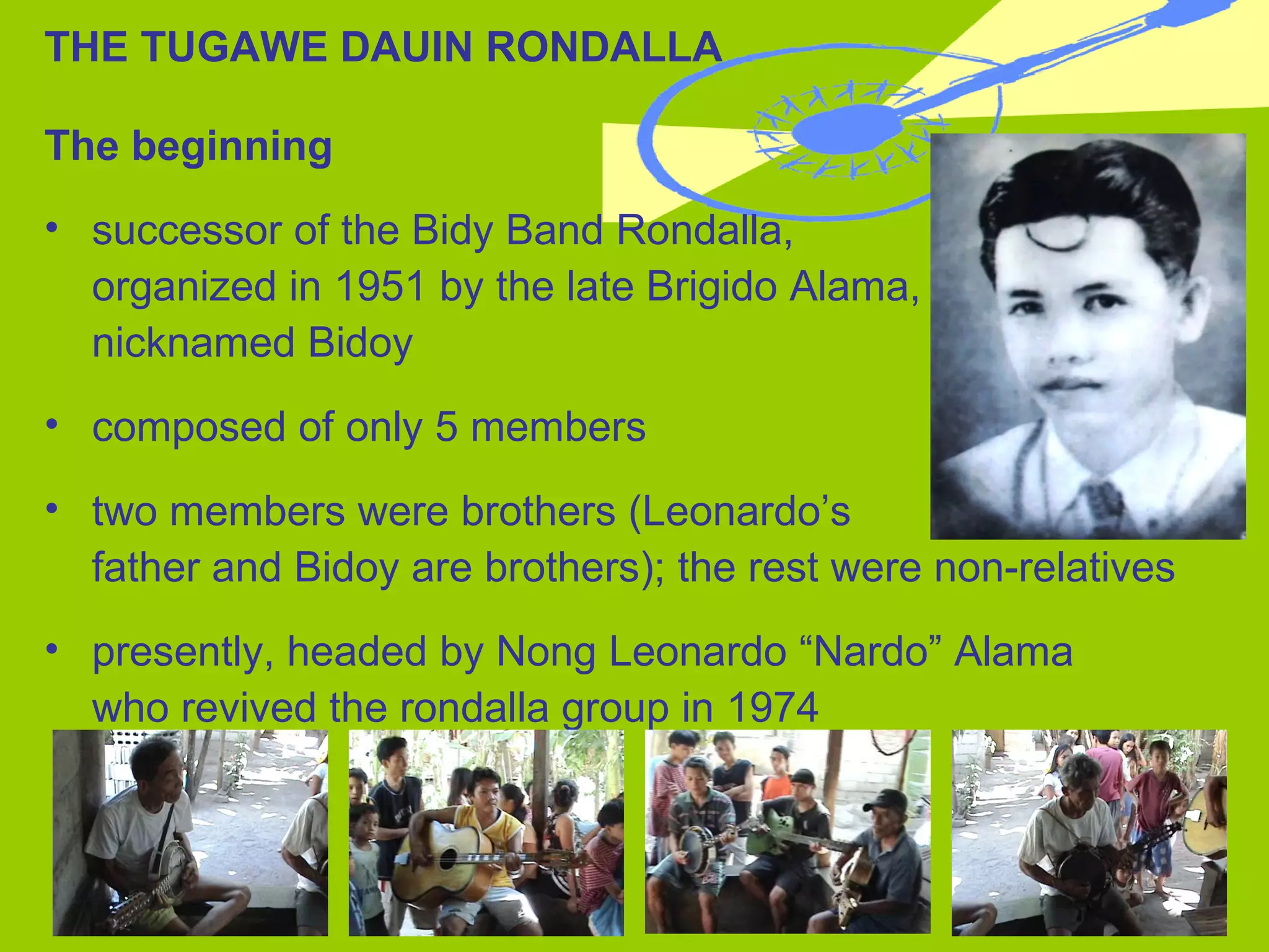 THE TUGAWE DAUIN RONDALLA The beginning successor of the Bidy Band Rondalla,  organized in 1951 by the late Brigido Alama, nicknamed Bidoy composed of only 5 members two members were brothers (Leonardo’s  father and Bidoy are brothers); the rest were non-relatives presently, headed by Nong Leonardo “Nardo” Alama  who revived the rondalla group in 1974 