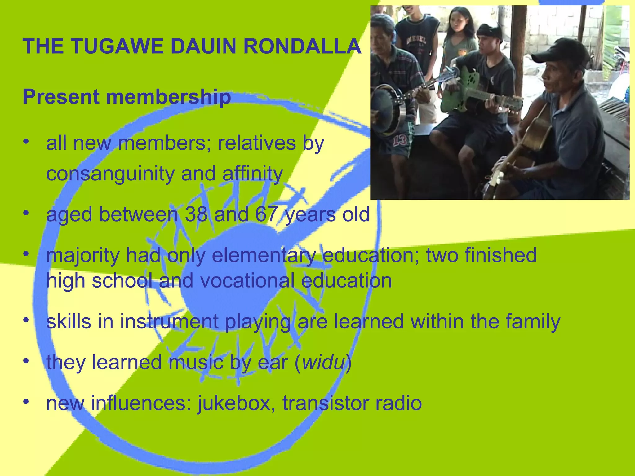 THE TUGAWE DAUIN RONDALLA Present membership all new members; relatives by  consanguinity and affinity aged between 38 and 67 years old majority had only elementary education; two finished high school and vocational education skills in instrument playing are learned within the family they learned music by ear ( widu ) new influences: jukebox, transistor radio 