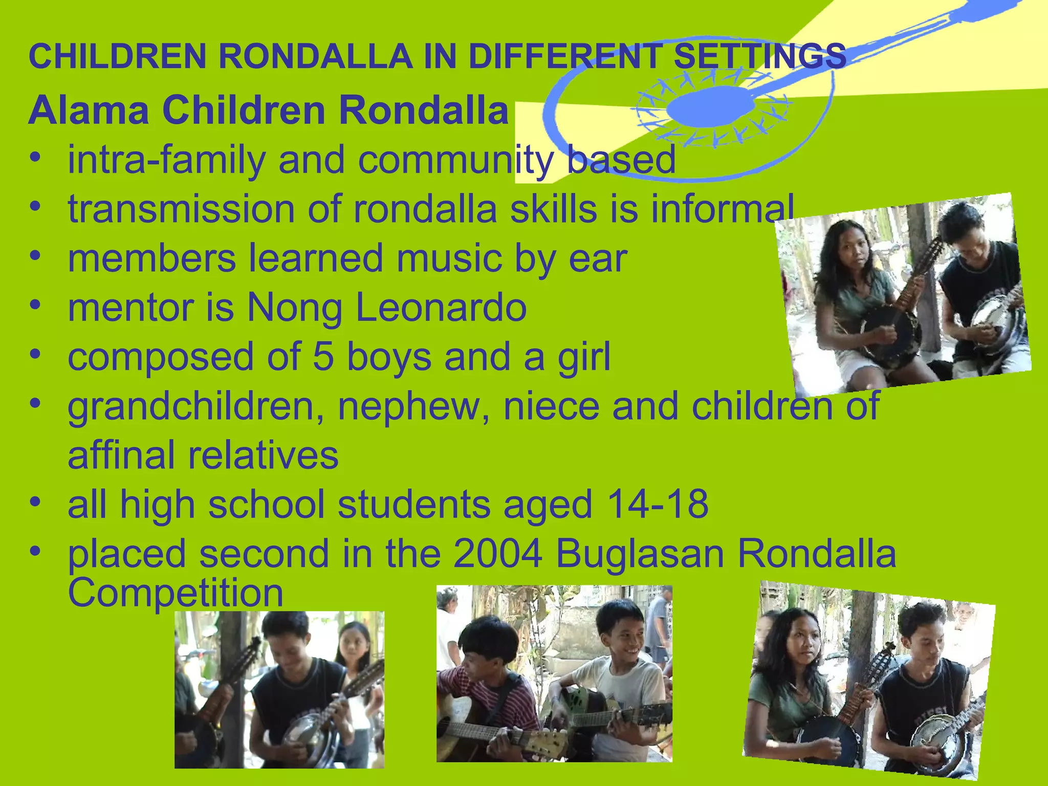 CHILDREN RONDALLA IN DIFFERENT SETTINGS Alama Children Rondalla intra-family and community based transmission of rondalla skills is informal members learned music by ear mentor is Nong Leonardo composed of 5 boys and a girl grandchildren, nephew, niece and children of  affinal relatives all high school students aged 14-18 placed second in the 2004 Buglasan Rondalla Competition 
