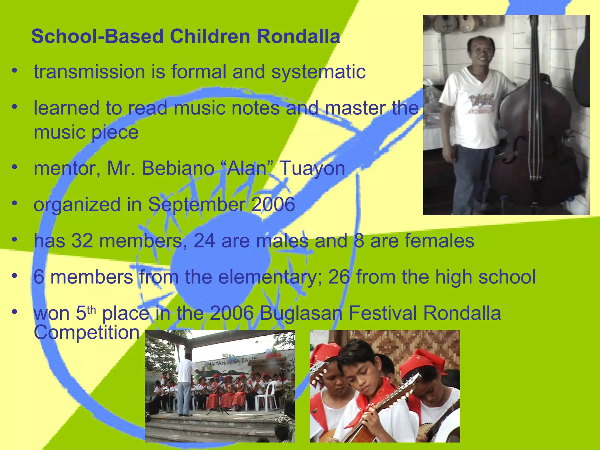 transmission is formal and systematic learned to read music notes and master the  music piece mentor, Mr. Bebiano “Alan” Tuayon organized in September 2006 has 32 members, 24 are males and 8 are females 6 members from the elementary; 26 from the high school won 5 th  place in the 2006 Buglasan Festival Rondalla Competition School-Based Children Rondalla 