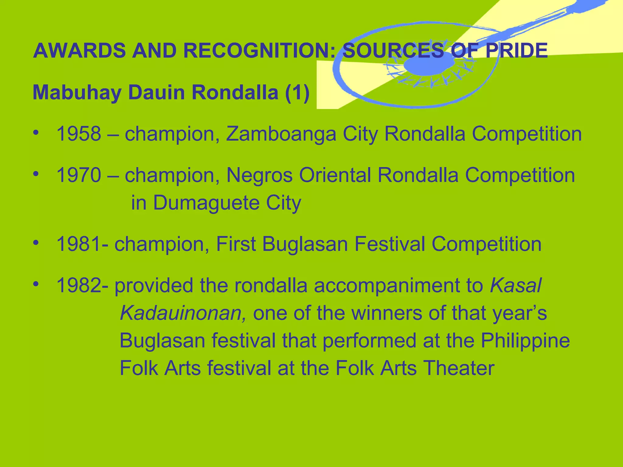 AWARDS AND RECOGNITION: SOURCES OF PRIDE Mabuhay Dauin Rondalla (1) 1958 – champion, Zamboanga City Rondalla Competition 1970 – champion, Negros Oriental Rondalla Competition  in Dumaguete City 1981- champion, First Buglasan Festival Competition  1982- provided the rondalla accompaniment to  Kasal  Kadauinonan,  one of the winners of that year’s  Buglasan festival that performed at the Philippine  Folk Arts festival at the Folk Arts Theater 