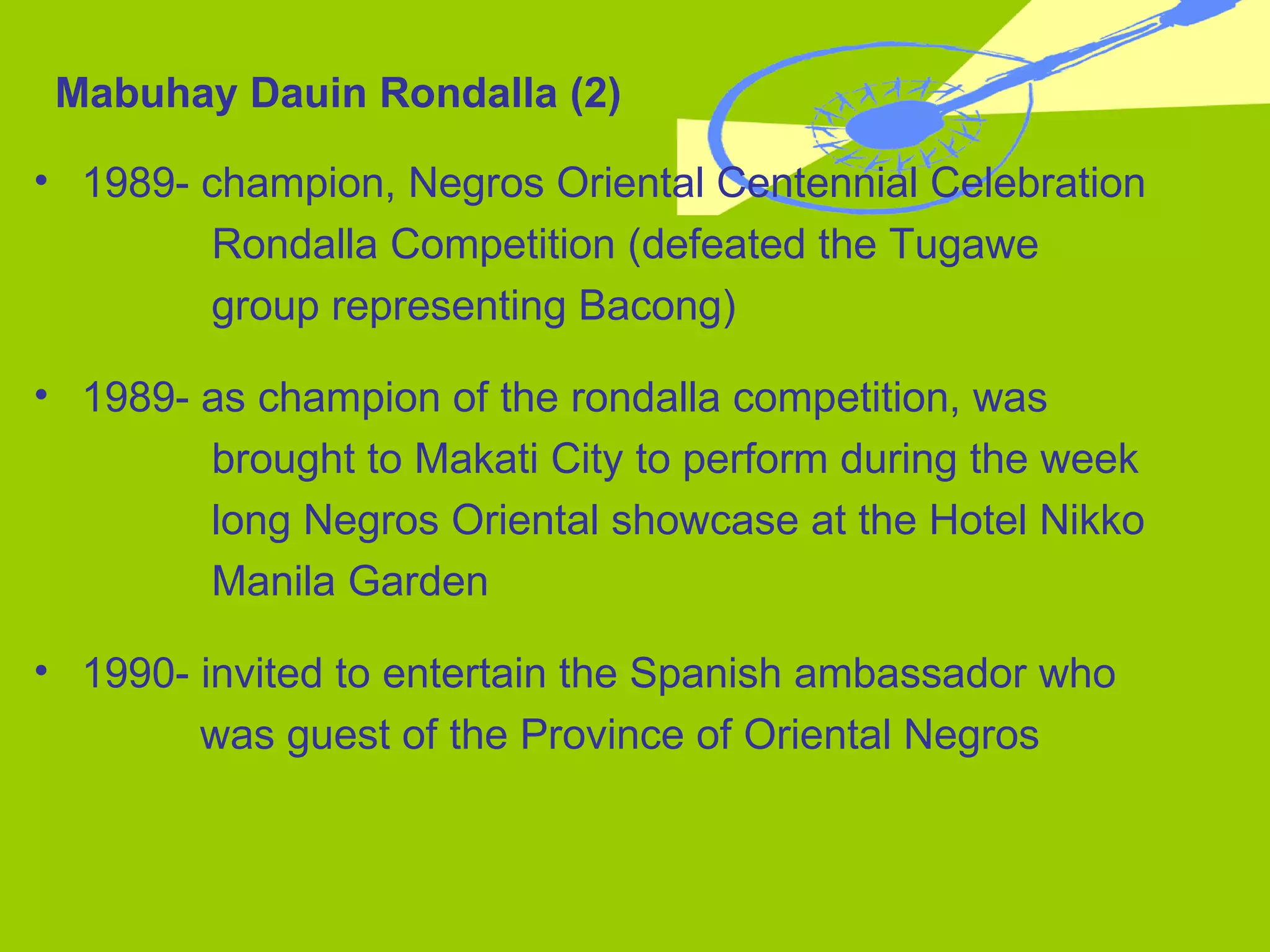 1989- champion, Negros Oriental Centennial Celebration    Rondalla Competition (defeated the Tugawe  group representing Bacong) 1989- as champion of the rondalla competition, was    brought to Makati City to perform during the week  long Negros Oriental showcase at the Hotel Nikko  Manila Garden 1990- invited to entertain the Spanish ambassador who    was guest of the Province of Oriental Negros Mabuhay Dauin Rondalla (2) 