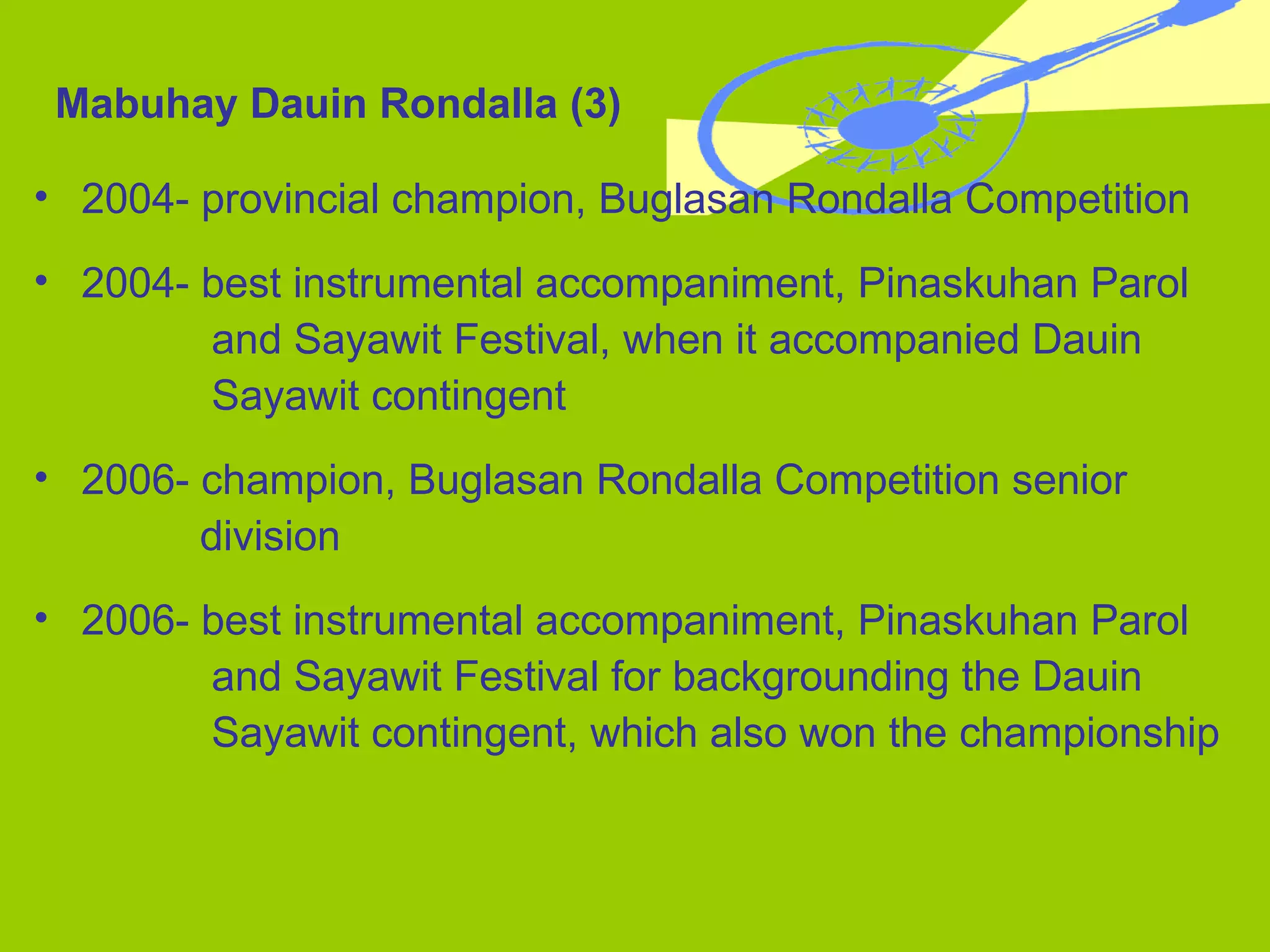 2004- provincial champion, Buglasan Rondalla Competition 2004- best instrumental accompaniment, Pinaskuhan Parol  and Sayawit Festival, when it accompanied Dauin  Sayawit contingent 2006- champion, Buglasan Rondalla Competition senior    division 2006- best instrumental accompaniment, Pinaskuhan Parol  and Sayawit Festival for backgrounding the Dauin  Sayawit   contingent, which also won the championship Mabuhay Dauin Rondalla (3) 
