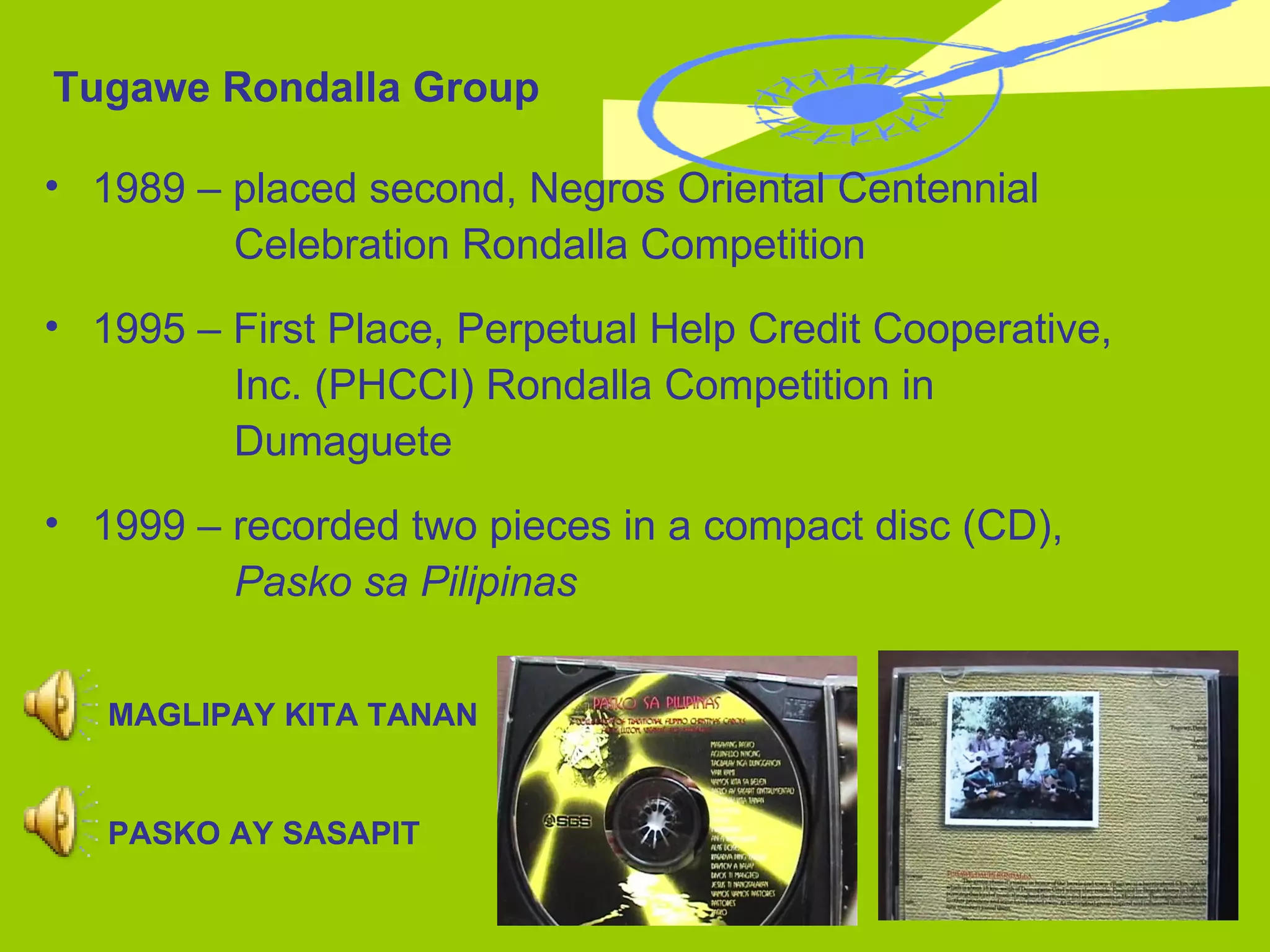 Tugawe Rondalla Group 1989 – placed second, Negros Oriental Centennial  Celebration Rondalla Competition 1995 – First Place, Perpetual Help Credit Cooperative,    Inc. (PHCCI) Rondalla Competition in  Dumaguete 1999 – recorded two pieces in a compact disc (CD),    Pasko sa Pilipinas MAGLIPAY KITA TANAN PASKO AY SASAPIT 