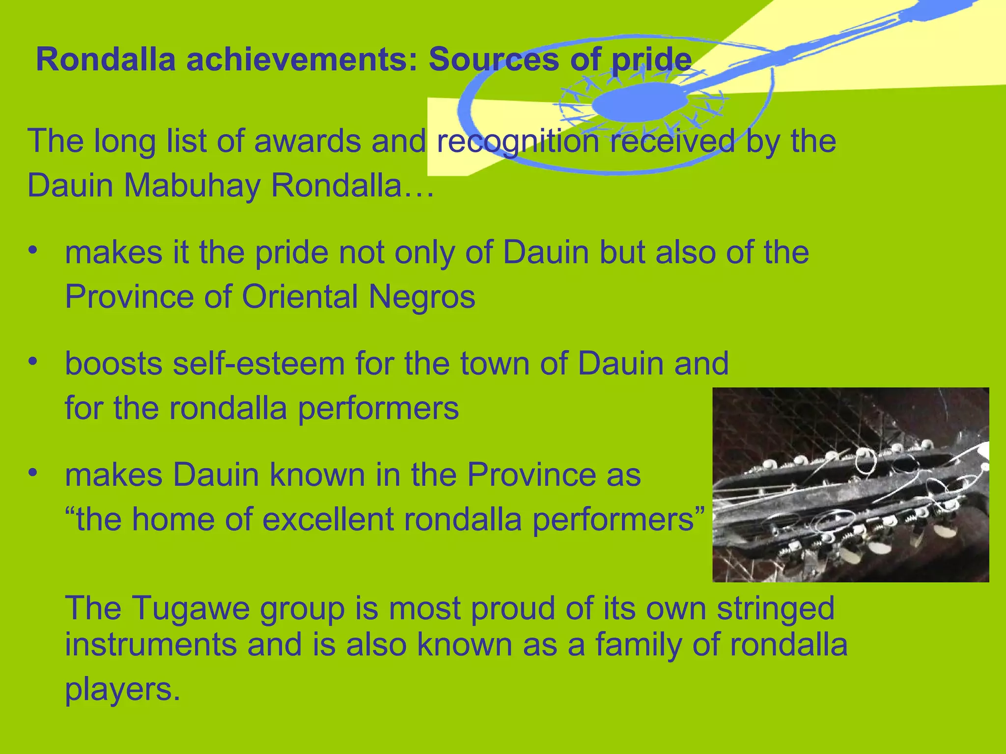Rondalla achievements: Sources of pride The long list of awards and recognition received by the  Dauin Mabuhay Rondalla… makes it the pride not only of Dauin but also of the  Province of Oriental Negros boosts self-esteem for the town of Dauin and  for the rondalla performers makes Dauin known in the Province as  “ the home of excellent rondalla performers” The Tugawe group is most proud of its own stringed instruments and is also known as a family of rondalla  players. 