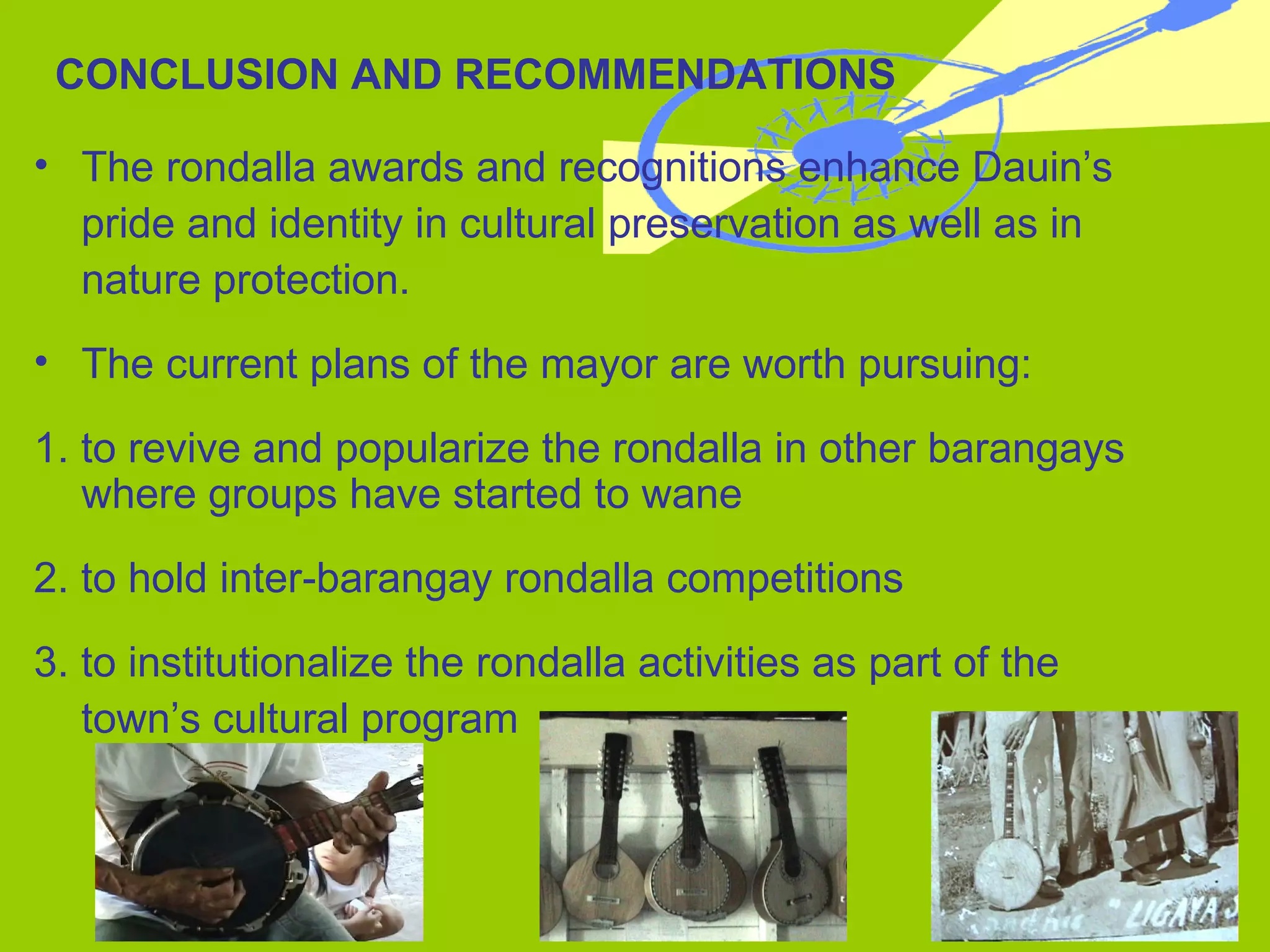 CONCLUSION AND RECOMMENDATIONS The rondalla awards and recognitions enhance Dauin’s  pride and identity in cultural preservation as well as in nature protection. The current plans of the mayor are worth pursuing: 1. to revive and popularize the rondalla in other barangays where groups have started to wane 2. to hold inter-barangay rondalla competitions 3. to institutionalize the rondalla activities as part of the  town’s cultural program  